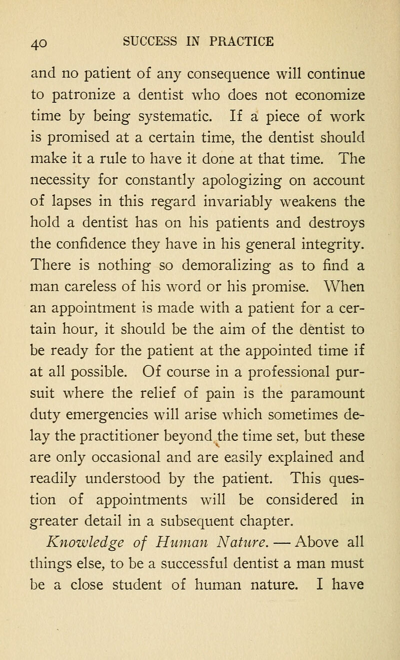 and no patient of any consequence will continue to patronize a dentist who does not economize time by being systematic. If a piece of work is promised at a certain time, the dentist should make it a rule to have it done at that time. The necessity for constantly apologizing on account of lapses in this regard invariably weakens the hold a dentist has on his patients and destroys the confidence they have in his general integrity. There is nothing so demoralizing as to find a man careless of his word or his promise. When an appointment is made with a patient for a cer- tain hour, it should be the aim of the dentist to be ready for the patient at the appointed time if at all possible. Of course in a professional pur- suit where the relief of pain is the paramount duty emergencies will arise which sometimes de- lay the practitioner beyond the time set, but these are only occasional and are easily explained and readily understood by the patient. This ques- tion of appointments will be considered in greater detail in a subsequent chapter. Knowledge of Human Nature. — Above all things else, to be a successful dentist a man must be a close student of human nature. I have