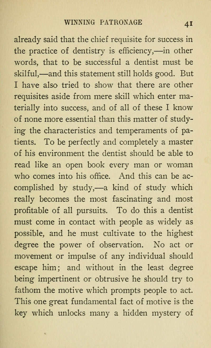 already said that the chief requisite for success in the practice of dentistry is efficiency,—in other words, that to be successful a dentist must be skilful,—and this statement still holds good. But I have also tried to show that there are other requisites aside from mere skill which enter ma- terially into success, and of all of these I know of none more essential than this matter of study- ing the characteristics and temperaments of pa- tients. To be perfectly and completely a master of his environment the dentist should be able to read like an open book every man or woman who comes into his office. And this can be ac- complished by study,—a kind of study which really becomes the most fascinating and most profitable of all pursuits. To do this a dentist must come in contact with people as widely as possible, and he must cultivate to the highest degree the power of observation. No act or movement or impulse of any individual should escape him; and without in the least degree being impertinent or obtrusive he should try to fathom the motive which prompts people to act. This one great fundamental fact of motive is the key which unlocks many a hidden mystery of