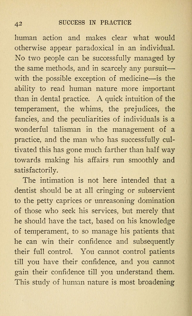 human action and makes clear what would otherwise appear paradoxical in an individual. No two people can be successfully managed by the same methods, and in scarcely any pursuit— with the possible exception of medicine—is the ability to read human nature more important than in dental practice. A quick intuition of the temperament, the whims, the prejudices, the fancies, and the peculiarities of individuals is a wonderful talisman in the management of a practice, and the man who has successfully cul- tivated this has gone much farther than half way towards making his affairs run smoothly and satisfactorily. The intimation is not here intended that a dentist should be at all cringing or subservient to the petty caprices or unreasoning domination of those who seek his services, but merely that he should have the tact, based on his knowledge of temperament, to so manage his patients that he can win their confidence and subsequently their full control. You cannot control patients till you have their confidence, and you cannot gain their confidence till you understand them. This study of human nature is most broadening