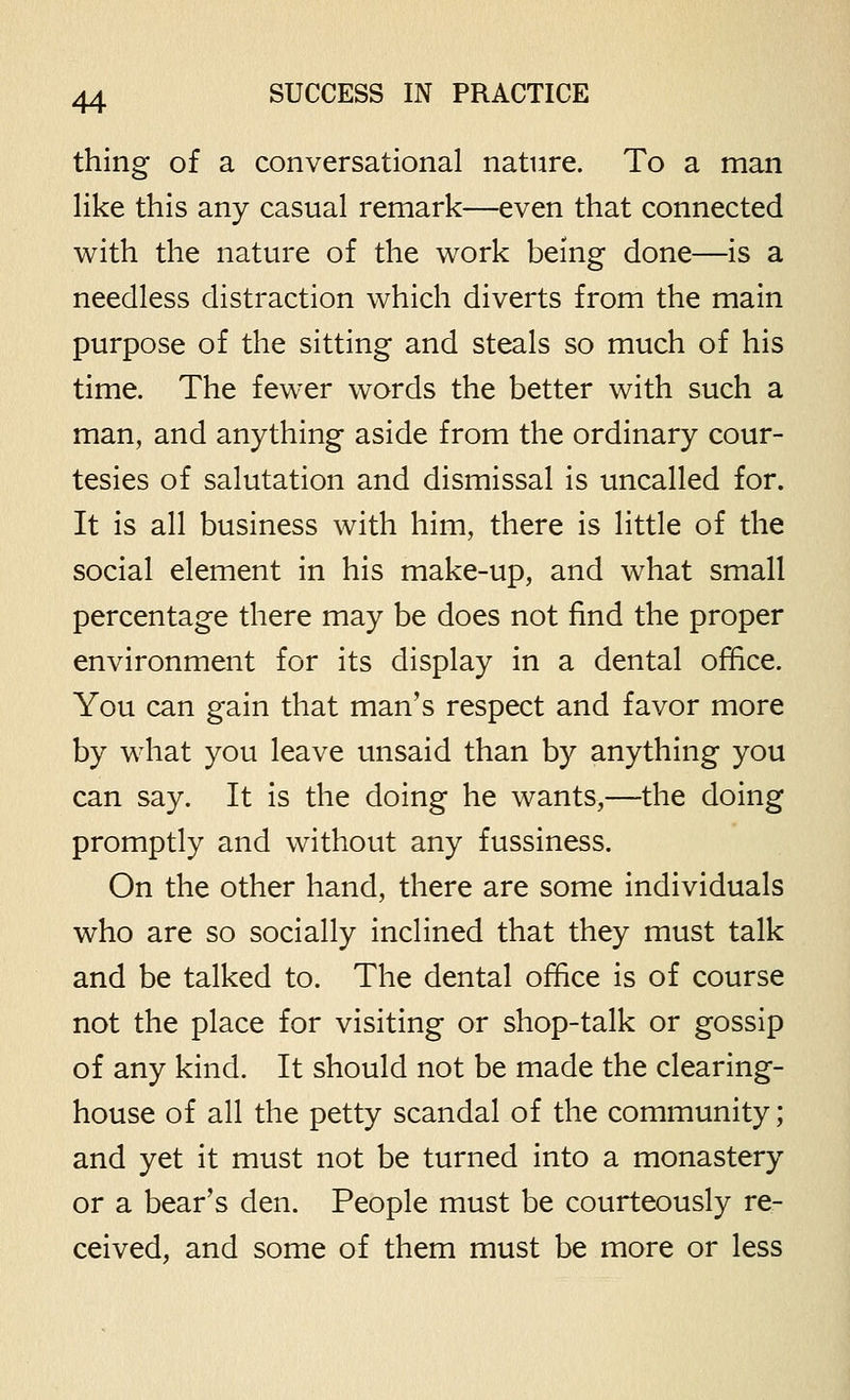 thing of a conversational nature. To a man like this any casual remark—even that connected with the nature of the work being done—is a needless distraction which diverts from the main purpose of the sitting and steals so much of his time. The fewer words the better with such a man, and anything aside from the ordinary cour- tesies of salutation and dismissal is uncalled for. It is all business with him, there is little of the social element in his make-up, and what small percentage there may be does not find the proper environment for its display in a dental office. You can gain that man's respect and favor more by what you leave unsaid than by anything you can say. It is the doing he wants,—the doing promptly and without any fussiness. On the other hand, there are some individuals who are so socially inclined that they must talk and be talked to. The dental office is of course not the place for visiting or shop-talk or gossip of any kind. It should not be made the clearing- house of all the petty scandal of the community; and yet it must not be turned into a monastery or a bear's den. People must be courteously re- ceived, and some of them must be more or less