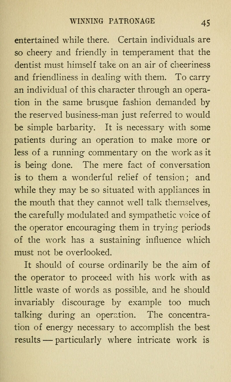 entertained while there. Certain individuals are so cheery and friendly in temperament that the dentist must himself take on an air of cheeriness and friendliness in dealing with them. To carry an individual of this character through an opera- tion in the same brusque fashion demanded by the reserved business-man just referred to w^ould be simple barbarity. It is necessar}^ with some patients during an operation to make more or less of a running commentary on the work as it is being done. The mere fact of conversation is to them a wonderful relief of tension; and while they may be so situated with appliances in the mouth that they cannot well talk themselves, the carefully modulated and sympathetic voice of the operator encouraging them in trying periods of the work has a sustaining influence which must not be overlooked. It should of course ordinarily be the aim of the operator to proceed with his work with as little waste of words as possible, and he should invariably discourage by example too much talking during an operation. The concentra- tion of energy necessary to accomplish the best results — particularly where intricate work is
