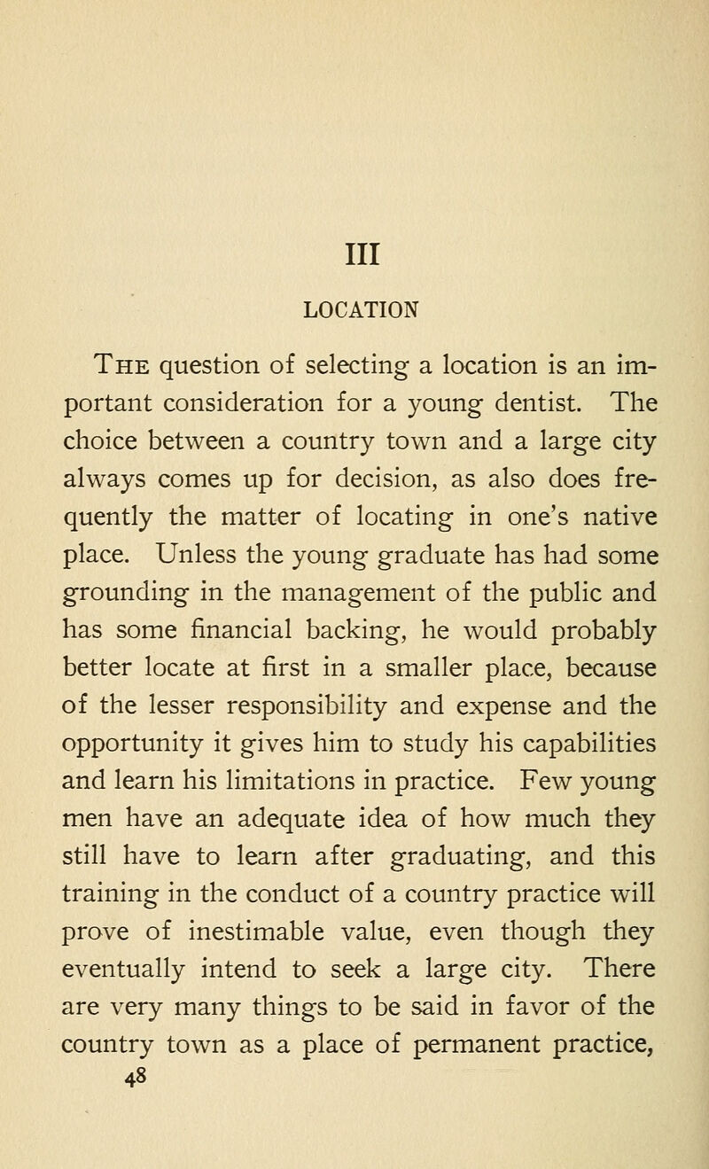 Ill LOCATION The question of selecting a location is an im- portant consideration for a young dentist. The choice between a country town and a large city always comes up for decision, as also does fre- quently the matter of locating in one's native place. Unless the young graduate has had some grounding in the management of the public and has some financial backing, he would probably better locate at first in a smaller place, because of the lesser responsibility and expense and the opportunity it gives him to study his capabilities and learn his limitations in practice. Few young men have an adequate idea of how much they still have to learn after graduating, and this training in the conduct of a country practice will prove of inestimable value, even though they eventually intend to seek a large city. There are very many things to be said in favor of the country town as a place of permanent practice,