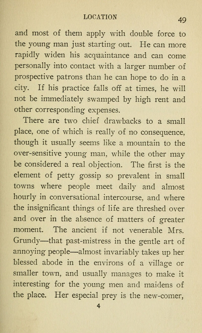 and most of them apply with double force to the young man just starting out. He can more rapidly widen his acquaintance and can come personally into contact with a larger number of prospective patrons than he can hope to do in a city. If his practice falls off at times, he will not be immediately swamped by high rent and other corresponding expenses. There are two chief drawbacks to a small place, one of which is really of no consequence, though it usually seems like a mountain to the over-sensitive young man, while the other may be considered a real objection. The first is the element of petty gossip so prevalent in small towns where people meet daily and almost hourly in conversational intercourse, and where the insignificant things of life are threshed over and over in the absence of matters of greater moment. The ancient if not venerable Mrs. Grundy—that past-mistress in the gentle art of annoying people—almost invariably takes up her blessed abode in the environs of a village or smaller town, and usually manages to make it interesting for the young men and maidens of the place. Her especial prey is the new-comer,