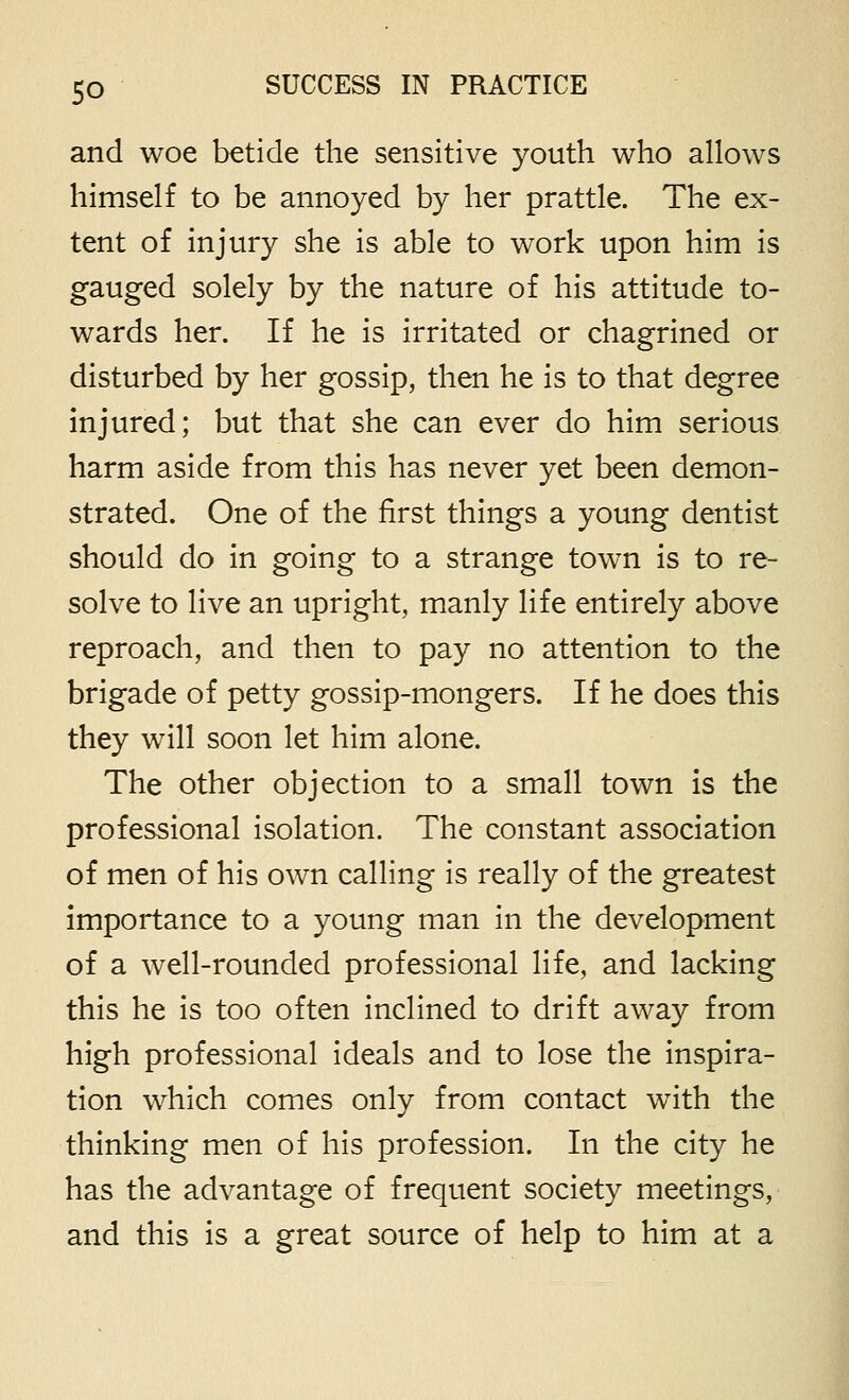 and woe betide the sensitive youth who allows himself to be annoyed by her prattle. The ex- tent of injury she is able to work upon him is gauged solely by the nature of his attitude to- wards her. If he is irritated or chagrined or disturbed by her gossip, then he is to that degree injured; but that she can ever do him serious harm aside from this has never yet been demon- strated. One of the first things a young dentist should do in going to a strange town is to re- solve to live an upright, manly life entirely above reproach, and then to pay no attention to the brigade of petty gossip-mongers. If he does this they will soon let him alone. The other objection to a small town is the professional isolation. The constant association of men of his own calling is really of the greatest importance to a young man in the development of a well-rounded professional life, and lacking this he is too often inclined to drift away from high professional ideals and to lose the inspira- tion which comes only from contact with the thinking men of his profession. In the city he has the advantage of frequent society meetings, and this is a great source of help to him at a