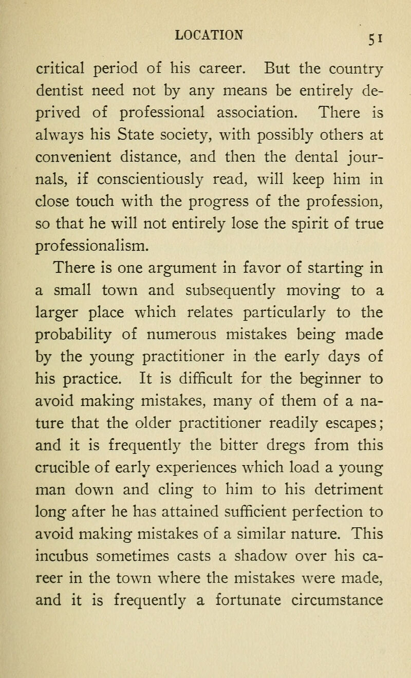 critical period of his career. But the country dentist need not by any means be entirely de- prived of professional association. There is always his State society, with possibly others at convenient distance, and then the dental jour- nals, if conscientiously read, will keep him in close touch with the progress of the profession, so that he will not entirely lose the spirit of true professionalism. There is one argument in favor of starting in a small town and subsequently moving to a larger place which relates particularly to the probability of numerous mistakes being made by the young practitioner in the early days of his practice. It is difficult for the beginner to avoid making mistakes, many of them of a na- ture that the older practitioner readily escapes; and it is frequently the bitter dregs from this crucible of early experiences which load a young man down and cling to him to his detriment long after he has attained sufficient perfection to avoid making mistakes of a similar nature. This incubus sometimes casts a shadow over his ca- reer in the town where the mistakes were made, and it is frequently a fortunate circumstance