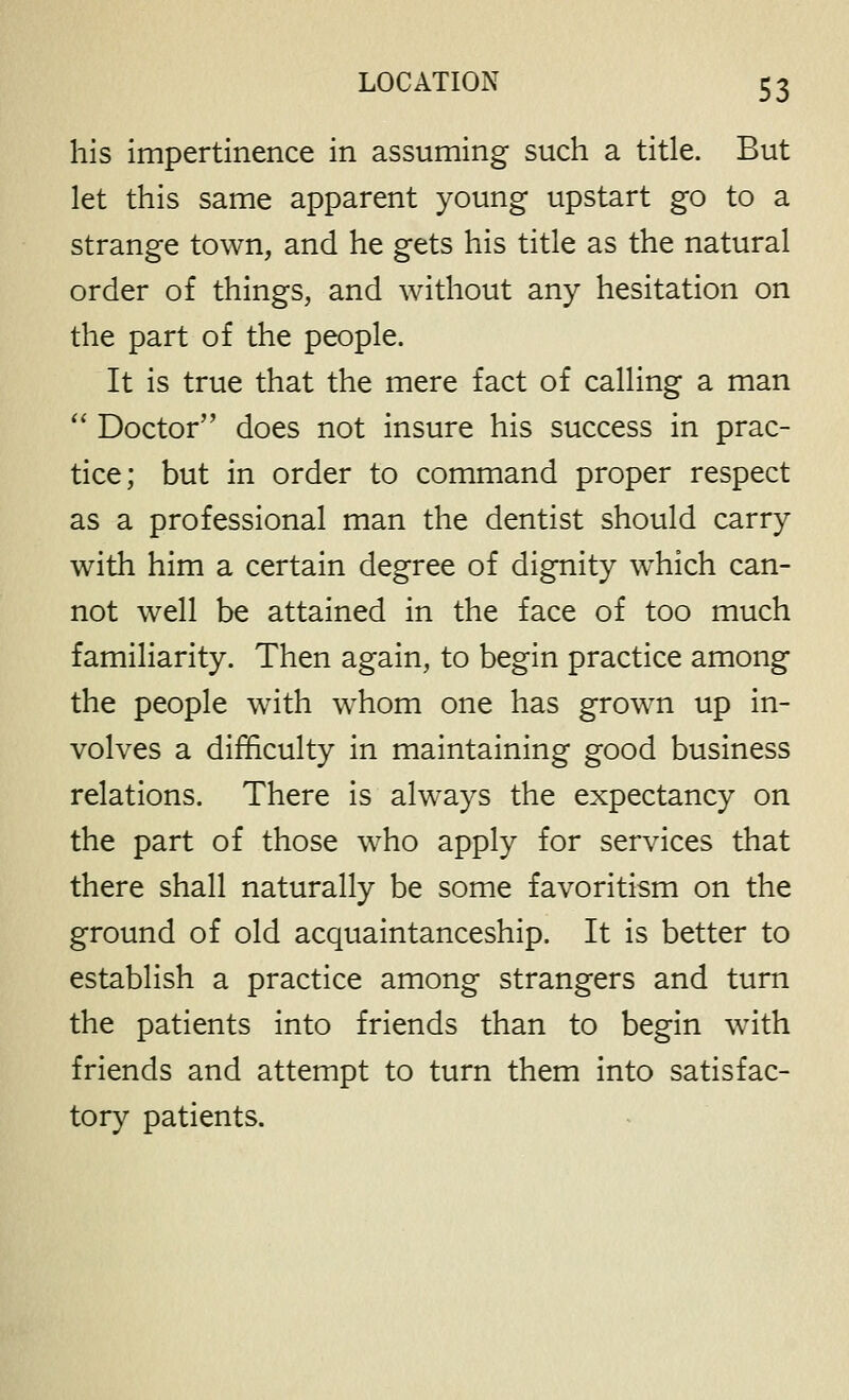 his impertinence in assuming such a title. But let this same apparent young upstart go to a strange town, and he gets his title as the natural order of things, and without any hesitation on the part of the people. It is true that the mere fact of calling a man  Doctor does not insure his success in prac- tice; but in order to command proper respect as a professional man the dentist should carry with him a certain degree of dignity which can- not well be attained in the face of too much familiarity. Then again, to begin practice among the people with w^hom one has grown up in- volves a difficulty in maintaining good business relations. There is always the expectancy on the part of those who apply for services that there shall naturally be some favoritism on the ground of old acquaintanceship. It is better to establish a practice among strangers and turn the patients into friends than to begin with friends and attempt to turn them into satisfac- tory patients.