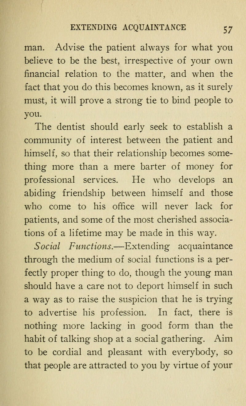 man. Advise the patient always for what you beheve to be the best, irrespective of your own financial relation to the matter, and when the fact that you do this becomes known, as it surely must, it will prove a strong tie to bind people to you. The dentist should early seek to establish a community of interest between the patient and himself, so that their relationship becomes some- thing more than a mere barter of money for professional services. He who develops an abiding friendship between himself and those who come to his office will never lack for patients, and some of the most cherished associa- tions of a lifetime may be made in this way. Social Functions.—Extending acquaintance through the medium of social functions is a per- fectly proper thing to do, though the young man should have a care not to deport himself in such a way as to raise the suspicion that he is trying to advertise his profession. In fact, there is nothing more lacking in good form than the habit of talking shop at a social gathering. Aim to be cordial and pleasant with everybody, so that people are attracted to you by virtue of your