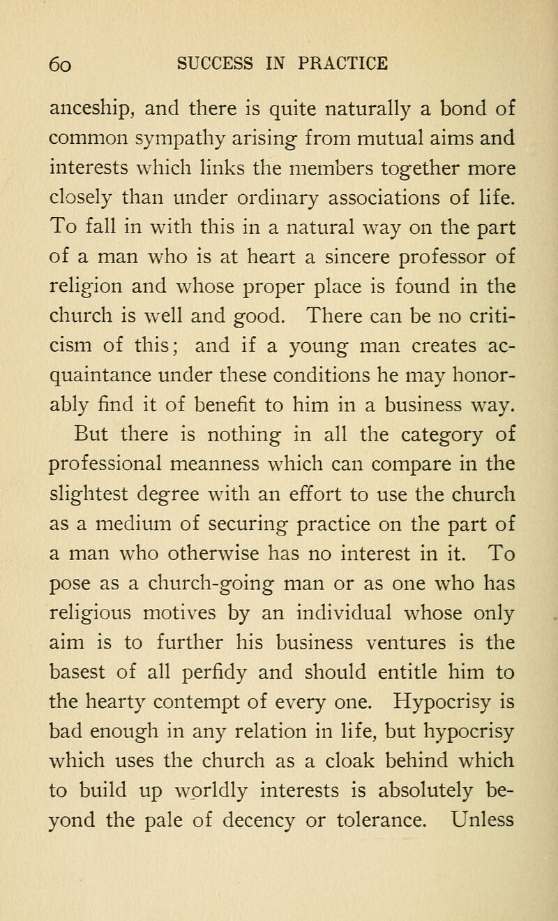 anceship, and there is quite naturally a bond of common sympathy arising from mutual aims and interests which links the members together more closely than under ordinary associations of life. To fall in with this in a natural way on the part of a man who is at heart a sincere professor of religion and whose proper place is found in the church is well and good. There can be no criti- cism of this; and if a young man creates ac- quaintance under these conditions he may honor- ably find it of benefit to him in a business way. But there is nothing in all the category of professional meanness which can compare in the slightest degree with an effort to use the church as a medium of securing practice on the part of a man who otherwise has no interest in it. To pose as a church-going man or as one who has religious motives by an individual whose only aim is to further his business ventures is the basest of all perfidy and should entitle him to the hearty contempt of every one. Hypocrisy is bad enough in any relation in life, but hypocrisy which uses the church as a cloak behind which to build up worldly interests is absolutely be- yond the pale of decency or tolerance. Unless