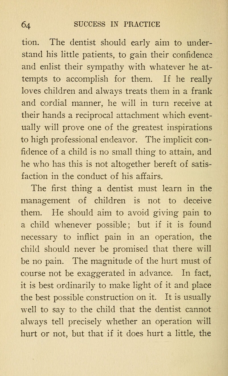 tion. The dentist should early aim to under- stand his little patients, to gain their confidence and enlist their sympathy with whatever he at- tempts to accomplish for them. If he really loves children and always treats them in a frank and cordial manner, he will in turn receive at their hands a reciprocal attachment which event- ually will prove one of the greatest inspirations to high professional endeavor. The implicit con- fidence of a child is no small thing to attain, and he who has this is not altogether bereft of satis- faction in the conduct of his affairs. The first thing a dentist must learn in the management of children is not to deceive them. He should aim to avoid giving pain to a child whenever possible; but if it is found necessary to inflict pain in an operation, the child should never be promised that there will be no pain. The magnitude of the hurt must of course not be exaggerated in advance. In fact, it is best ordinarily to make light of it and place the best possible construction on it. It is usually well to say to the child that the dentist cannot always tell precisely whether an operation will hurt or not, but that if it does hurt a little, the