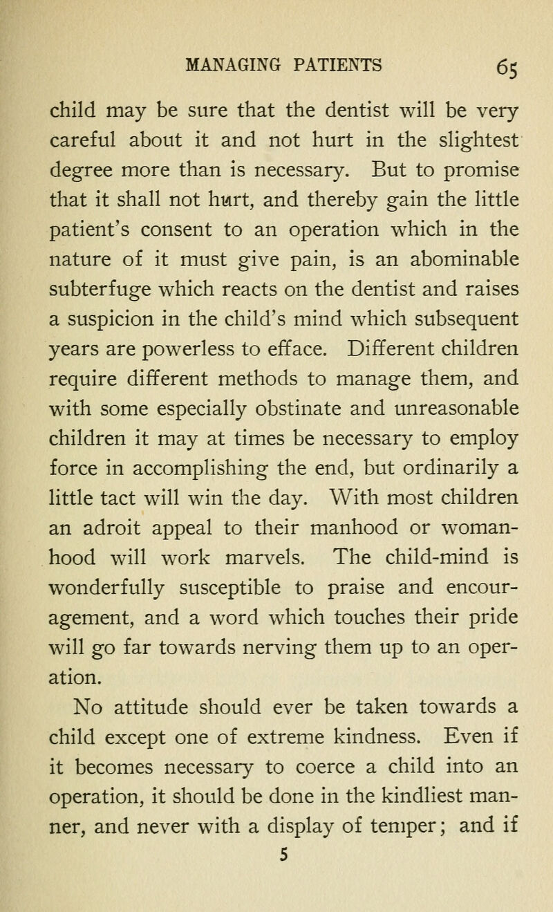 child may be sure that the dentist will be very careful about it and not hurt in the slightest degree more than is necessary. But to promise that it shall not hurt, and thereby gain the little patient's consent to an operation which in the nature of it must give pain, is an abominable subterfuge which reacts on the dentist and raises a suspicion in the child's mind which subsequent years are powerless to efface. Different children require different methods to manage them, and with some especially obstinate and unreasonable children it may at times be necessary to employ force in accomplishing the end, but ordinarily a little tact will win the day. With most children an adroit appeal to their manhood or woman- hood will work marvels. The child-mind is wonderfully susceptible to praise and encour- agement, and a word which touches their pride will go far towards nerving them up to an oper- ation. No attitude should ever be taken towards a child except one of extreme kindness. Even if it becomes necessary to coerce a child into an operation, it should be done in the kindliest man- ner, and never with a display of temper; and if 5