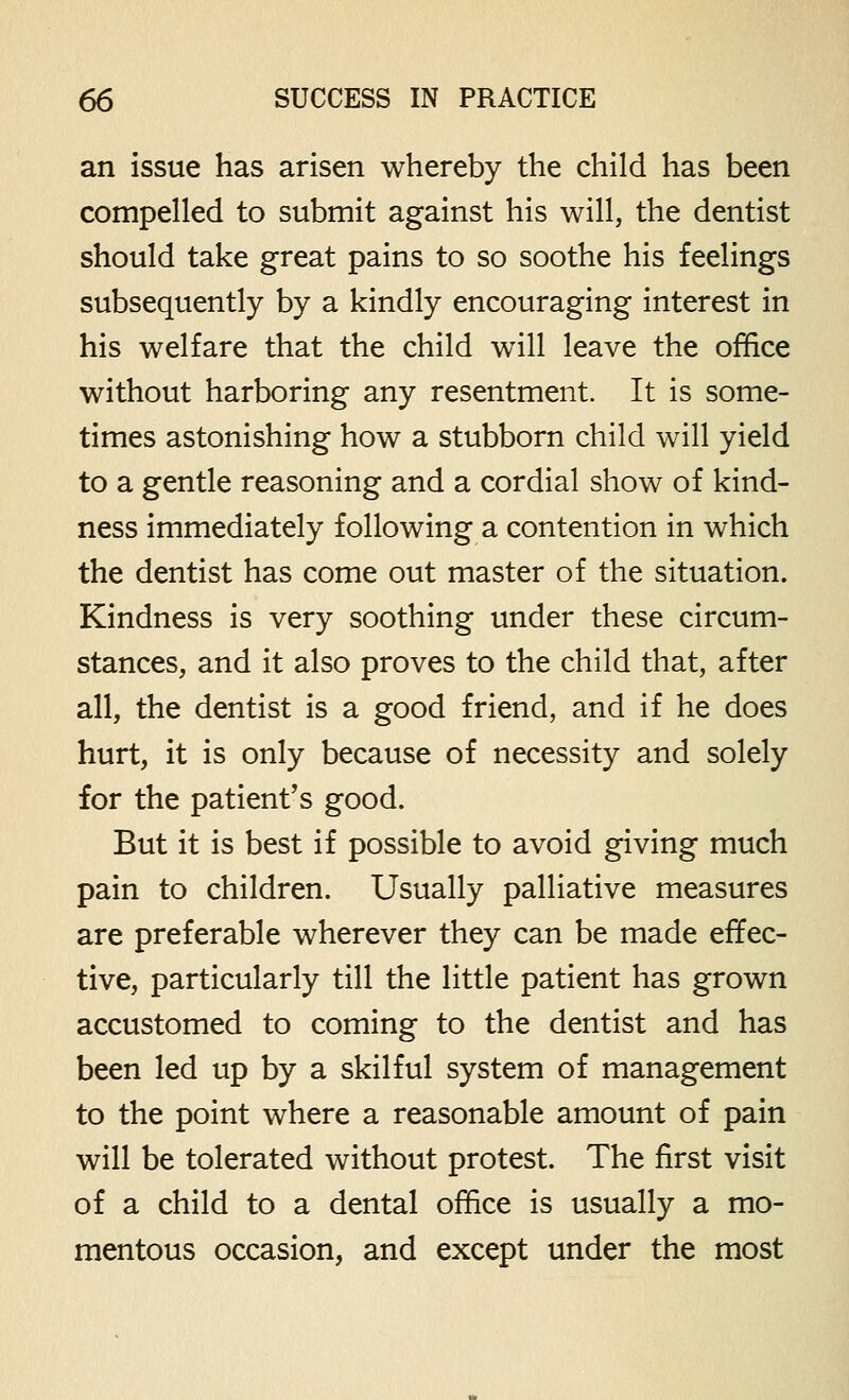 an issue has arisen whereby the child has been compelled to submit against his will, the dentist should take great pains to so soothe his feelings subsequently by a kindly encouraging interest in his welfare that the child will leave the office without harboring any resentment. It is some- times astonishing how a stubborn child will yield to a gentle reasoning and a cordial show of kind- ness immediately following a contention in which the dentist has come out master of the situation. Kindness is very soothing under these circum- stances, and it also proves to the child that, after all, the dentist is a good friend, and if he does hurt, it is only because of necessity and solely for the patient's good. But it is best if possible to avoid giving much pain to children. Usually palliative measures are preferable wherever they can be made effec- tive, particularly till the little patient has grown accustomed to coming to the dentist and has been led up by a skilful system of management to the point where a reasonable amount of pain will be tolerated without protest. The first visit of a child to a dental office is usually a mo- mentous occasion, and except under the most