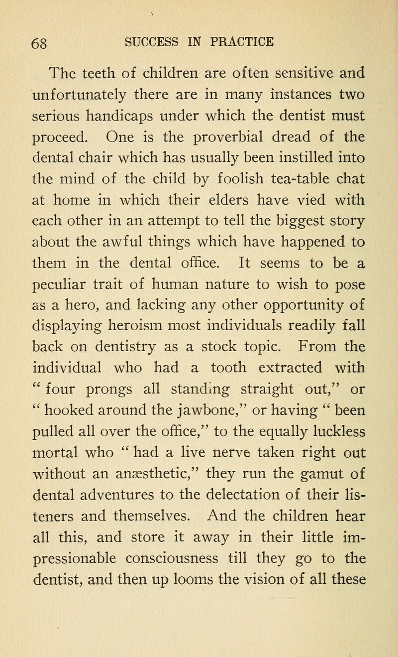 The teeth of children are often sensitive and unfortunately there are in many instances two serious handicaps under which the dentist must proceed. One is the proverbial dread of the dental chair which has usually been instilled into the mind of the child by foolish tea-table chat at home in which their elders have vied with each other in an attempt to tell the biggest story about the awful things which have happened to them in the dental office. It seems to be a peculiar trait of human nature to wish to pose as a hero, and lacking any other opportunity of displaying heroism most individuals readily fall back on dentistry as a stock topic. From the individual who had a tooth extracted with  four prongs all standing straight out, or  hooked around the jawbone, or having  been pulled all over the office, to the equally luckless mortal who  had a live nerve taken right out without an anaesthetic, they run the gamut of dental adventures to the delectation of their lis- teners and themselves. And the children hear all this, and store it away in their little im- pressionable consciousness till they go to the dentist, and then up looms the vision of all these