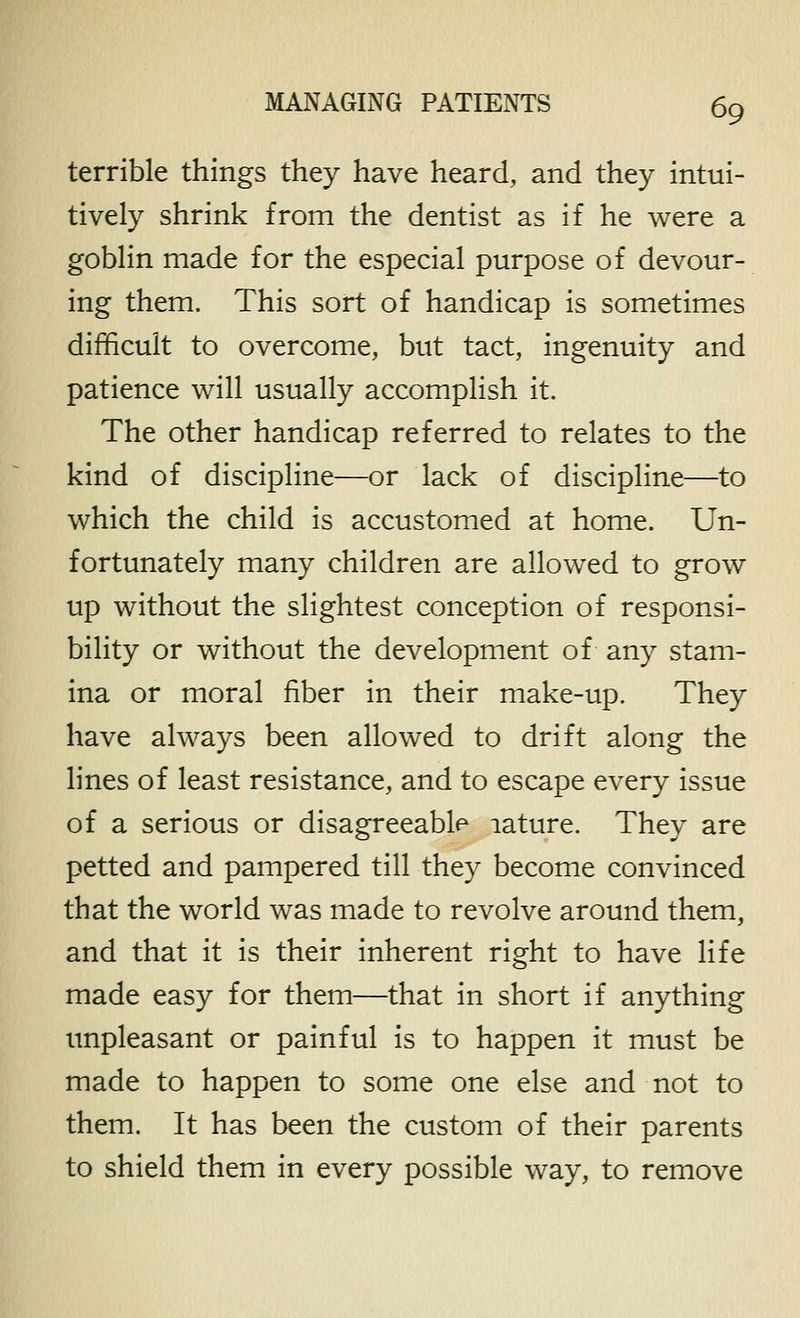 terrible things they have heard, and they intui- tively shrink from the dentist as if he were a goblin made for the especial purpose of devour- ing them. This sort of handicap is sometimes difficult to overcome, but tact, ingenuity and patience will usually accomplish it. The other handicap referred to relates to the kind of discipline—or lack of discipline—to which the child is accustomed at home. Un- fortunately many children are allowed to grow up without the slightest conception of responsi- bility or without the development of any stam- ina or moral fiber in their make-up. They have always been allowed to drift along the lines of least resistance, and to escape every issue of a serious or disagreeable lature. They are petted and pampered till they become convinced that the world was made to revolve around them, and that it is their inherent right to have life made easy for them—that in short if anything unpleasant or painful is to happen it must be made to happen to some one else and not to them. It has been the custom of their parents to shield them in every possible way, to remove