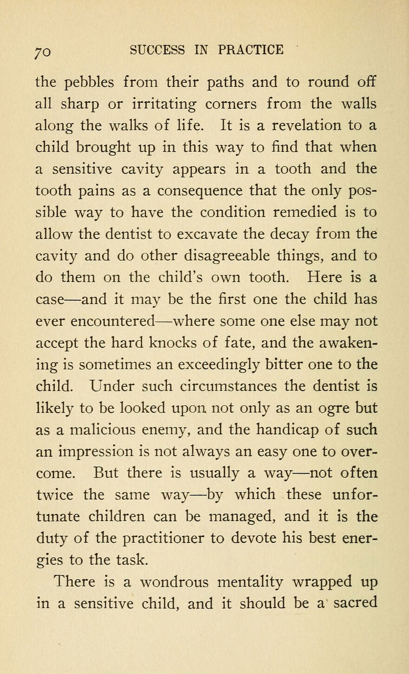 the pebbles from their paths and to round off all sharp or irritating corners from the walls along the walks of life. It is a revelation to a child brought up in this way to find that when a sensitive cavity appears in a tooth and the tooth pains as a consequence that the only pos- sible way to have the condition remedied is to allow the dentist to excavate the decay from the cavity and do other disagreeable things, and to do them on the child's own tooth. Here is a case—and it may be the first one the child has ever encountered—where some one else may not accept the hard knocks of fate, and the awaken- ing is sometimes an exceedingly bitter one to the child. Under such circumstances the dentist is likely to be looked upon not only as an ogre but as a malicious enemy, and the handicap of such an impression is not always an easy one to over- come. But there is usually a way—not often twice the same way—by which these unfor- tunate children can be managed, and it is the duty of the practitioner to devote his best ener- gies to the task. There is a wondrous mentality wrapped up in a sensitive child, and it should be a sacred