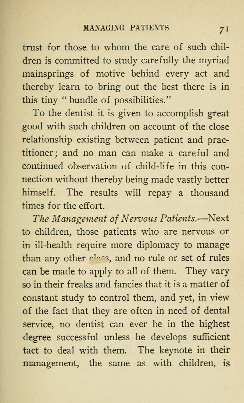 trust for those to whom the care of such chil- dren is committed to study carefully the myriad mainsprings of motive behind every act and thereby learn to bring out the best there is in this tiny  bundle of possibilities. To the dentist it is given to accomplish great good with such children on account of the close relationship existing between patient and prac- titioner; and no man can make a careful and continued observation of child-life in this con- nection without thereby being made vastly better himself. The results will repay a thousand times for the effort. The Management of Nervous Patients.—Next to children, those patients who are nervous or in ill-health require more diplomacy to manage than any other r^-^-^, and no rule or set of rules can be made to apply to all of them. They vary so in their freaks and fancies that it is a matter of constant study to control them, and yet, in view of the fact that they are often in need of dental service, no dentist can ever be in the highest degree successful unless he develops sufficient tact to deal with them. The keynote in their management, the same as with children, is