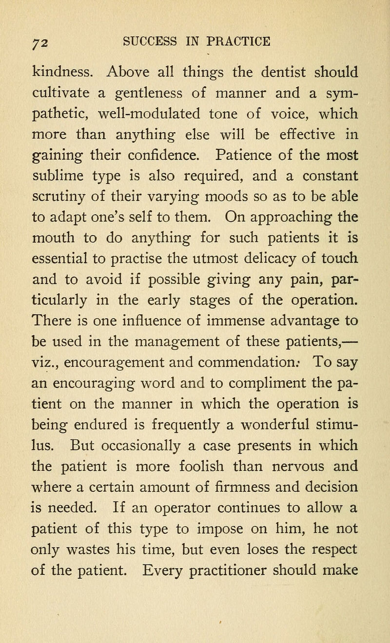 kindness. Above all things the dentist should cultivate a gentleness of manner and a sym- pathetic, well-modulated tone of voice, which more than anything else will be effective in gaining their confidence. Patience of the most sublime type is also required, and a constant scrutiny of their varying moods so as to be able to adapt one's self to them. On approaching the mouth to do anything for such patients it is essential to practise the utmost delicacy of touch and to avoid if possible giving any pain, par- ticularly in the early stages of the operation. There is one influence of immense advantage to be used in the management of these patients,— viz., encouragement and commendation; To say an encouraging word and to compliment the pa- tient on the manner in which the operation is being endured is frequently a wonderful stimu- lus. But occasionally a case presents in which the patient is more foolish than nervous and where a certain amount of firmness and decision is needed. If an operator continues to allow a patient of this type to impose on him, he not only wastes his time, but even loses the respect of the patient. Every practitioner should make