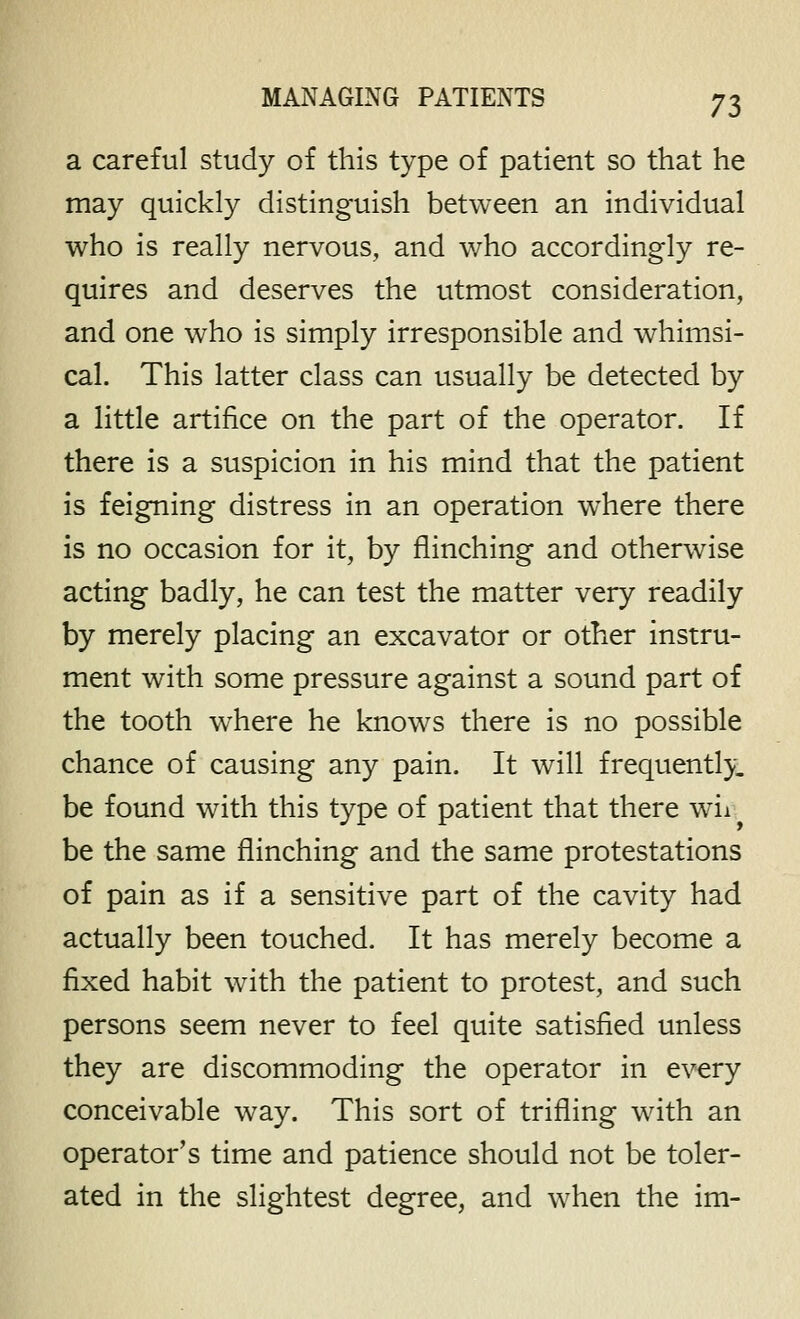 a careful study of this type of patient so that he may quickly distinguish between an individual who is really nervous, and who accordingly re- quires and deserves the utmost consideration, and one who is simply irresponsible and whimsi- cal. This latter class can usually be detected by a little artifice on the part of the operator. If there is a suspicion in his mind that the patient is feigning distress in an operation where there is no occasion for it, by flinching and otherwise acting badly, he can test the matter very readily by merely placing an excavator or other instru- ment with some pressure against a sound part of the tooth where he knows there is no possible chance of causing any pain. It will frequently. be found with this type of patient that there wii be the same flinching and the same protestations of pain as if a sensitive part of the cavity had actually been touched. It has merely become a fixed habit with the patient to protest, and such persons seem never to feel quite satisfied unless they are discommoding the operator in every conceivable way. This sort of trifling with an operator's time and patience should not be toler- ated in the slightest degree, and when the im-