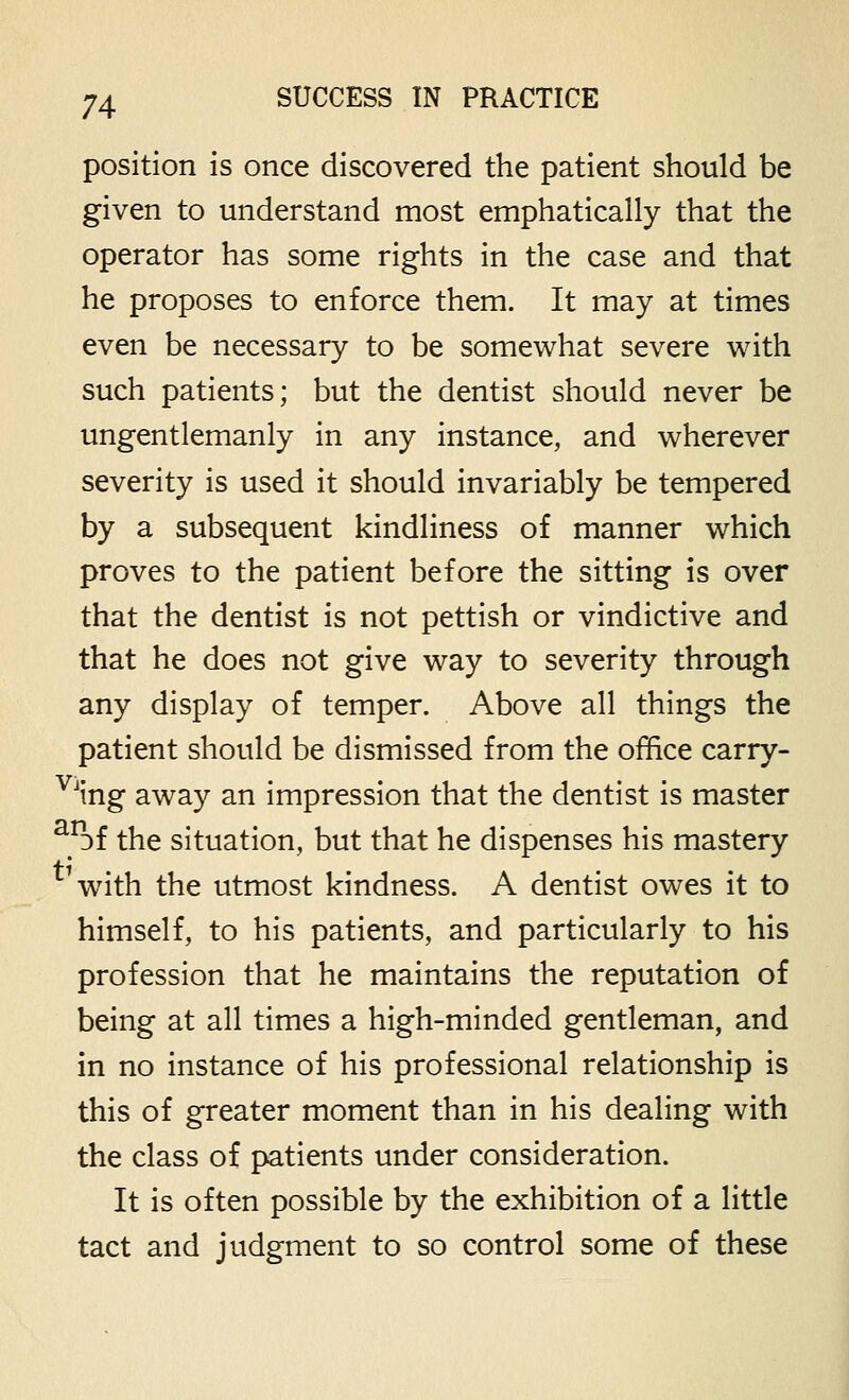 position is once discovered the patient should be given to understand most emphatically that the operator has some rights in the case and that he proposes to enforce them. It may at times even be necessary to be somewhat severe with such patients; but the dentist should never be ungentlemanly in any instance, and wherever severity is used it should invariably be tempered by a subsequent kindliness of manner which proves to the patient before the sitting is over that the dentist is not pettish or vindictive and that he does not give way to severity through any display of temper. Above all things the patient should be dismissed from the office carry- ^^ing away an impression that the dentist is master ^^Df the situation, but that he dispenses his mastery with the utmost kindness. A dentist owes it to himself, to his patients, and particularly to his profession that he maintains the reputation of being at all times a high-minded gentleman, and in no instance of his professional relationship is this of greater moment than in his dealing with the class of patients under consideration. It is often possible by the exhibition of a little tact and judgment to so control some of these
