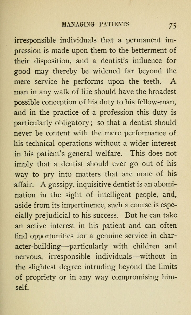 irresponsible individuals that a permanent im- pression is made upon them to the betterment of their disposition, and a dentist's influence for good may thereby be widened far beyond the mere service he performs upon the teeth. A man in any walk of life should have the broadest possible conception of his duty to his fellow-man, and in the practice of a profession this duty is particularly obligatory; so that a dentist should never be content with the mere performance of his technical operations without a wider interest in his patient's general welfare. This does not imply that a dentist should ever go out of his way to pry into matters that are none of his affair. A gossipy, inquisitive dentist is an abomi- nation in the sight of intelligent people, and, aside from its impertinence, such a course is espe- cially prejudicial to his success. But he can take an active interest in his patient and can often find opportunities for a genuine service in char- acter-building—particularly with children and nervous, irresponsible individuals—without in the slightest degree intruding beyond the limits of propriety or in any way compromising him- self.
