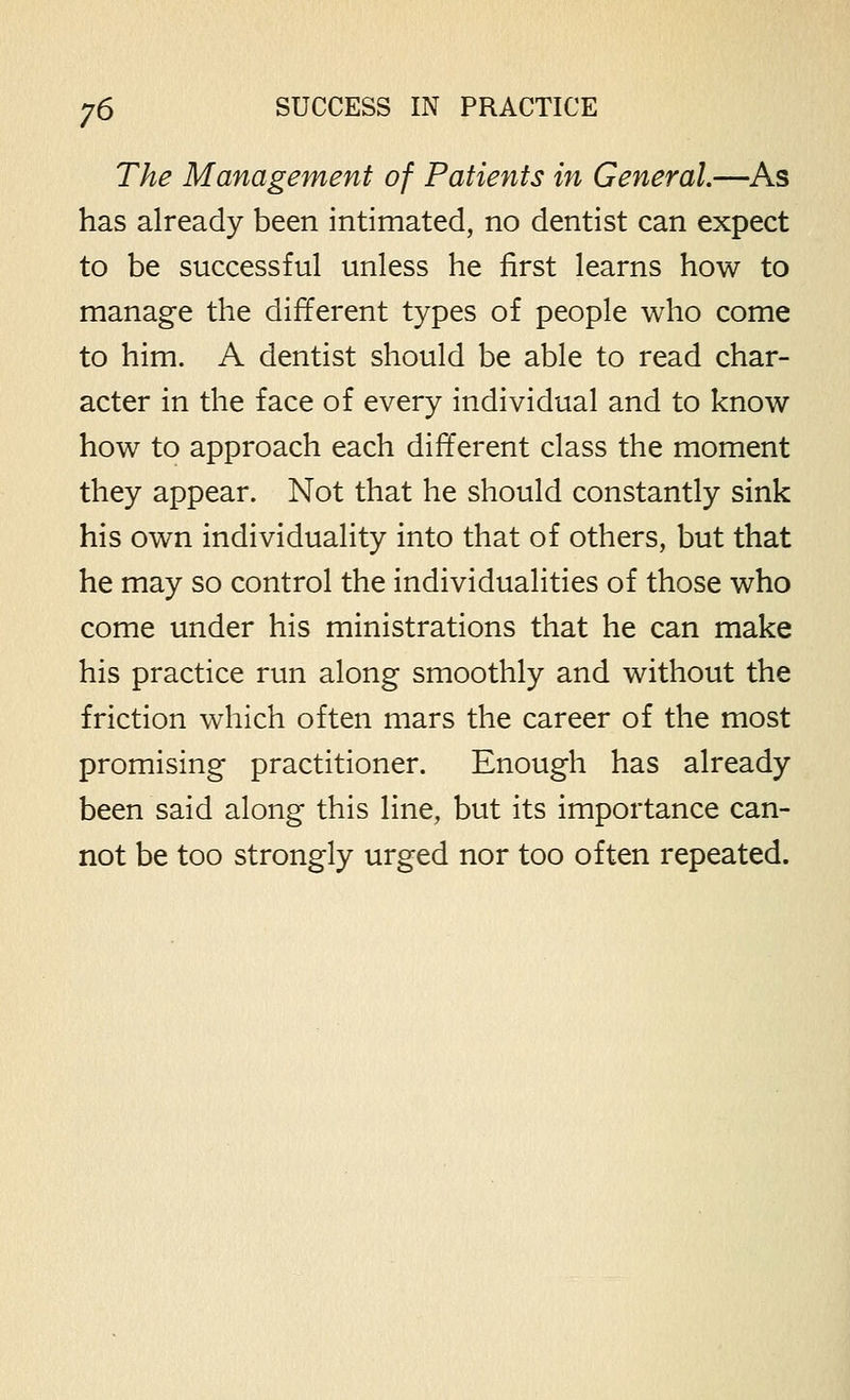 The Management of Patients in General.—As has already been intimated, no dentist can expect to be successful unless he first learns how to manage the different types of people who come to him, A dentist should be able to read char- acter in the face of every individual and to know how to approach each different class the moment they appear. Not that he should constantly sink his own individuality into that of others, but that he may so control the individualities of those who come under his ministrations that he can make his practice run along smoothly and without the friction which often mars the career of the most promising practitioner. Enough has already been said along this line, but its importance can- not be too strongly urged nor too often repeated.