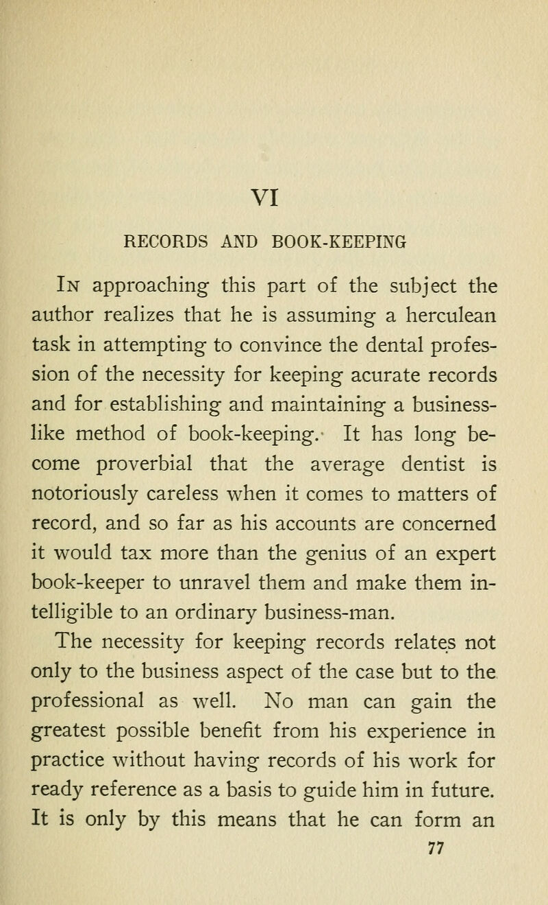 VI RECORDS AND BOOK-KEEPING In approaching this part of the subject the author reaHzes that he is assuming a herculean task in attempting to convince the dental profes- sion of the necessity for keeping acurate records and for establishing and maintaining a business- like method of book-keeping. It has long be- come proverbial that the average dentist is notoriously careless when it comes to matters of record, and so far as his accounts are concerned it would tax more than the genius of an expert book-keeper to unravel them and make them in- telligible to an ordinary business-man. The necessity for keeping records relates not only to the business aspect of the case but to the professional as well. No man can gain the greatest possible benefit from his experience in practice without having records of his work for ready reference as a basis to guide him in future. It is only by this means that he can form an