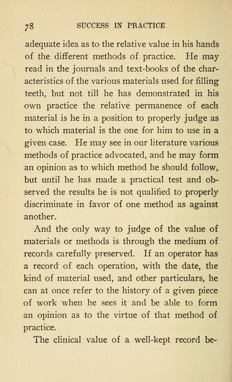 adequate idea as to the relative value in his hands of the different methods of practice. He may read in the journals and text-books of the char- acteristics of the various materials used for filling teeth, but not till he has demonstrated in his own practice the relative permanence of each material is he in a position to properly judge as to v^hich material is the one for him to use in a given case. He may see in our literature various methods of practice advocated, and he may form an opinion as to which method he should follow, but until he has made a practical test and ob- served the results he is not qualified to properly discriminate in favor of one method as against another. And the only way to judge of the value of materials or methods is through the medium of records carefully preserved. If an operator has a record of each operation, with the date, the kind of material used, and other particulars, he can at once refer to the history of a given piece of work when he sees it and be able to form an opinion as to the virtue of that method of practice. The clinical value of a well-kept record be-