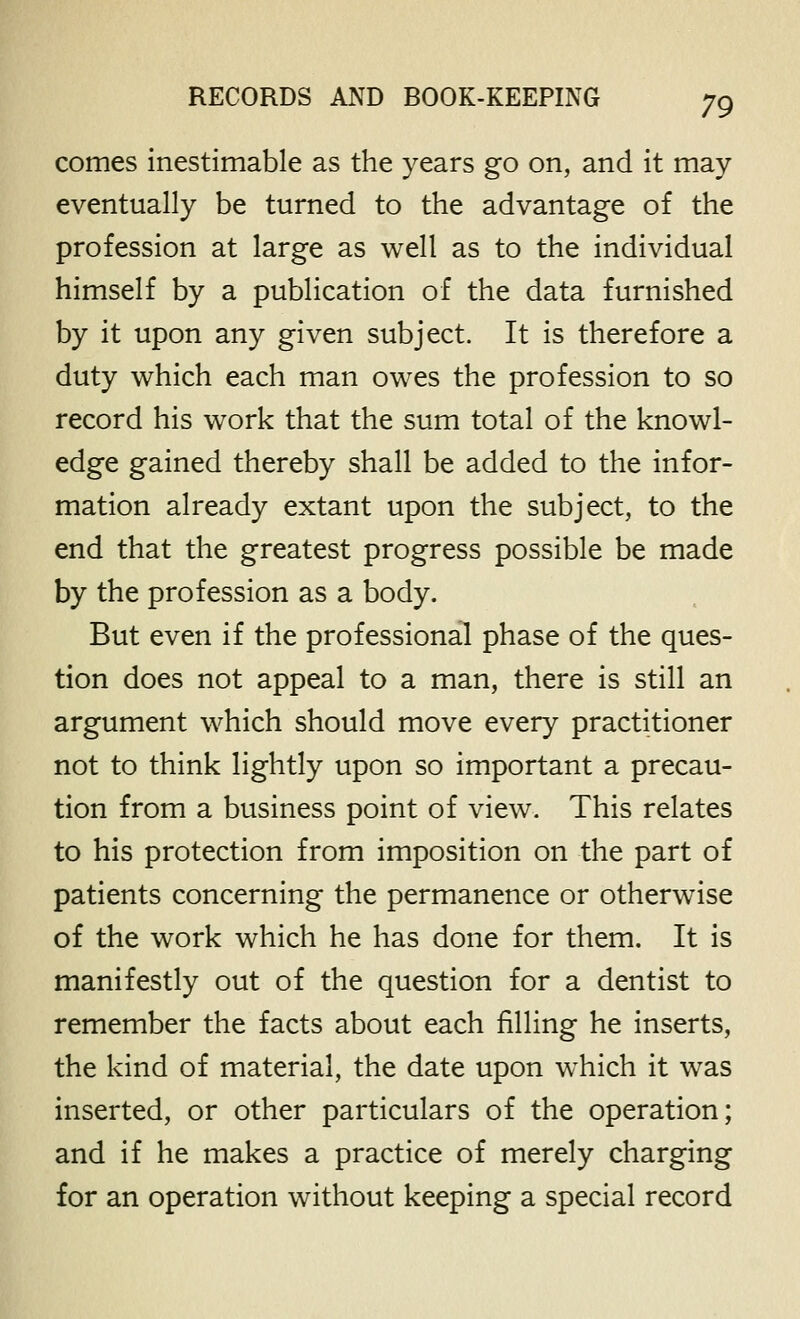 comes inestimable as the years go on, and it may eventually be turned to the advantage of the profession at large as well as to the individual himself by a publication of the data furnished by it upon any given subject. It is therefore a duty which each man owes the profession to so record his work that the sum total of the knowl- edge gained thereby shall be added to the infor- mation already extant upon the subject, to the end that the greatest progress possible be made by the profession as a body. But even if the professional phase of the ques- tion does not appeal to a man, there is still an argument which should move every practitioner not to think lightly upon so important a precau- tion from a business point of view. This relates to his protection from imposition on the part of patients concerning the permanence or otherwise of the work which he has done for them. It is manifestly out of the question for a dentist to remember the facts about each filling he inserts, the kind of material, the date upon which it was inserted, or other particulars of the operation; and if he makes a practice of merely charging for an operation without keeping a special record