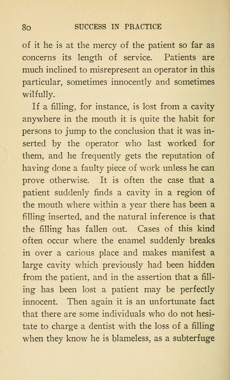 of it he is at the mercy of the patient so far as concerns its length of service. Patients are much inchned to misrepresent an operator in this particular, sometimes innocently and sometimes wilfully. If a filling, for instance, is lost from a cavity anywhere in the mouth it is quite the habit for persons to jump to the conclusion that it was in- serted by the operator who last worked for them, and he frequently gets the reputation of having done a faulty piece of work unless he can prove otherwise. It is often the case that a patient suddenly finds a cavity in a region of the mouth where within a year there has been a filling inserted, and the natural inference is that the filling has fallen out. Cases of this kind often occur where the enamel suddenly breaks in over a carious place and makes manifest a large cavity which previously had been hidden from the patient, and in the assertion that a fill- ing has been lost a patient may be perfectly innocent. Then again it is an unfortunate fact that there are some individuals who do not hesi- tate to charge a dentist with the loss of a filling when they know he is blameless, as a subterfuge