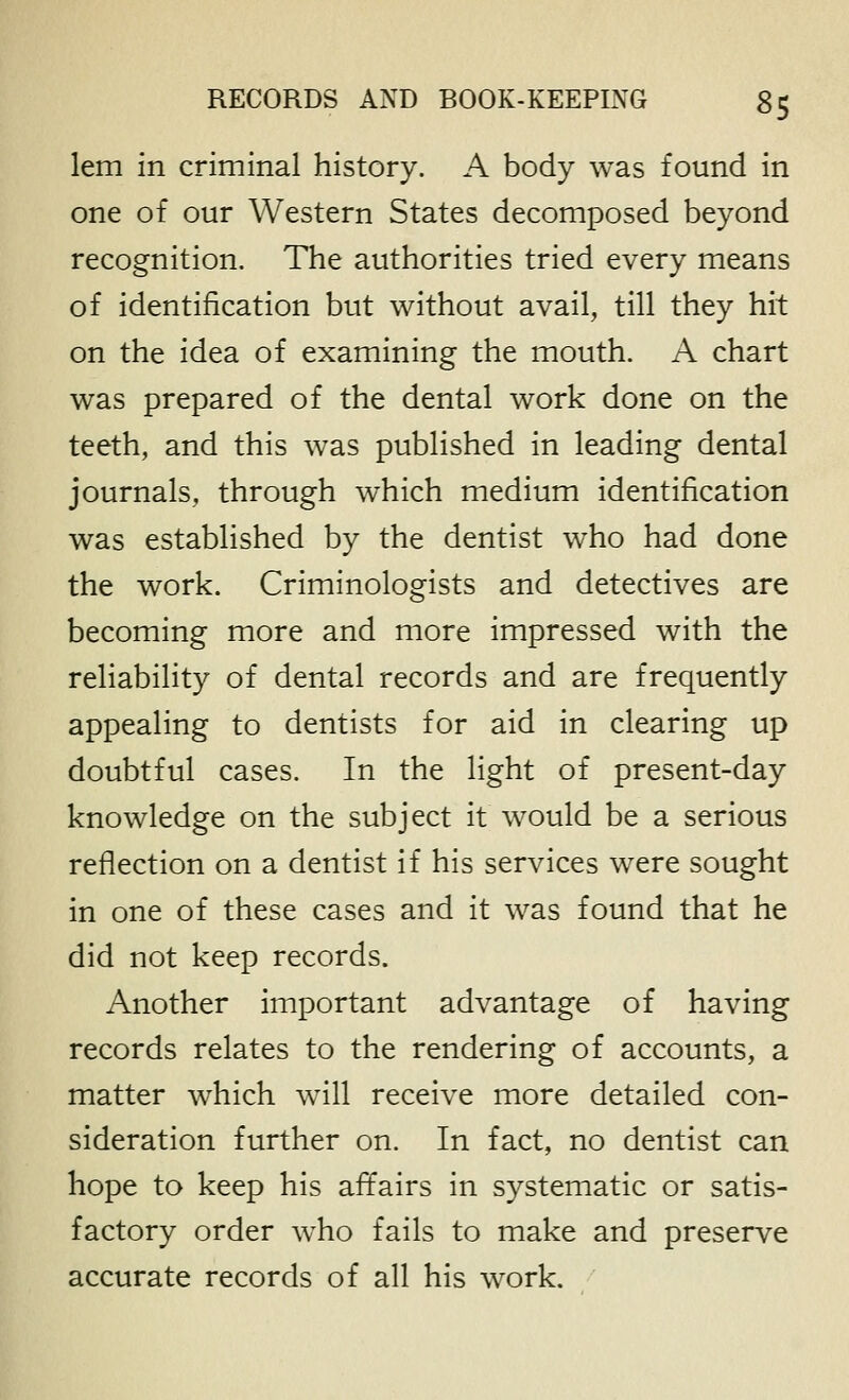 lem in criminal history. A body was found in one of our Western States decomposed beyond recognition. The authorities tried every means of identification but without avail, till they hit on the idea of examining the mouth. A chart was prepared of the dental work done on the teeth, and this was published in leading dental journals, through which medium identification was established by the dentist who had done the work. Criminologists and detectives are becoming more and more impressed with the reliability of dental records and are frequently appealing to dentists for aid in clearing up doubtful cases. In the light of present-day knowledge on the subject it would be a serious reflection on a dentist if his services were sought in one of these cases and it was found that he did not keep records. Another important advantage of having records relates to the rendering of accounts, a matter which will receive more detailed con- sideration further on. In fact, no dentist can hope to keep his affairs in systematic or satis- factory order w^ho fails to make and preserve accurate records of all his work.