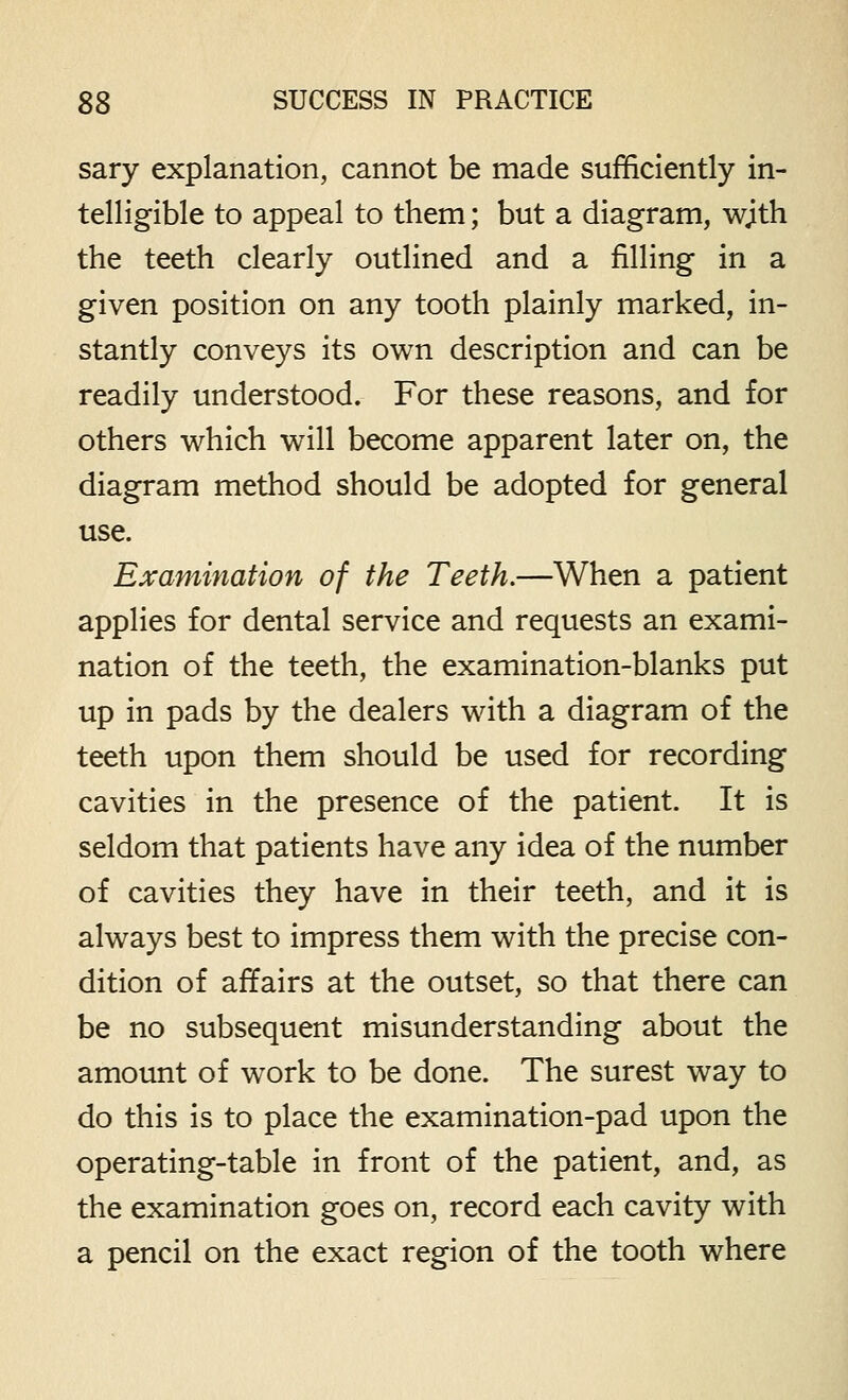 sary explanation, cannot be made sufficiently in- telligible to appeal to them; but a diagram, wjth the teeth clearly outlined and a filling in a given position on any tooth plainly marked, in- stantly conveys its own description and can be readily understood. For these reasons, and for others which will become apparent later on, the diagram method should be adopted for general use. Examination of the Teeth.—When a patient applies for dental service and requests an exami- nation of the teeth, the examination-blanks put up in pads by the dealers with a diagram of the teeth upon them should be used for recording cavities in the presence of the patient. It is seldom that patients have any idea of the number of cavities they have in their teeth, and it is always best to impress them with the precise con- dition of affairs at the outset, so that there can be no subsequent misunderstanding about the amount of work to be done. The surest way to do this is to place the examination-pad upon the operating-table in front of the patient, and, as the examination goes on, record each cavity with a pencil on the exact region of the tooth where