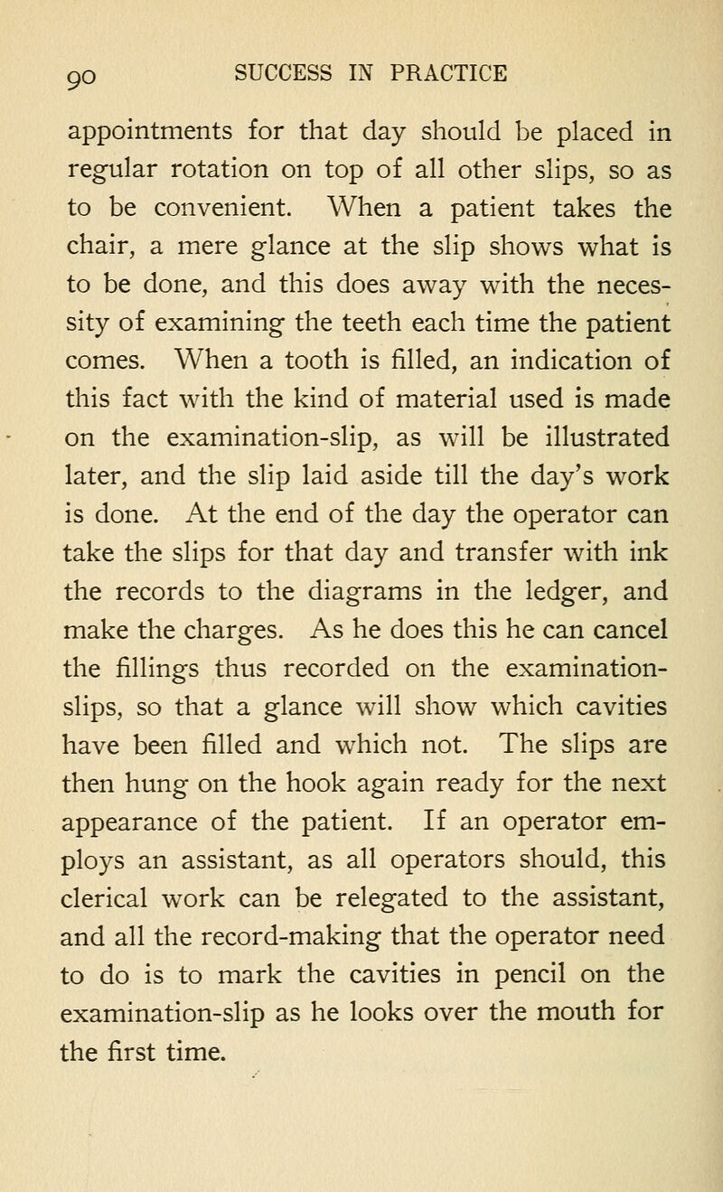 appointments for that day should be placed in regular rotation on top of all other slips, so as to be convenient. When a patient takes the chair, a mere glance at the slip shows what is to be done, and this does away with the neces- sity of examining the teeth each time the patient comes. When a tooth is filled, an indication of this fact with the kind of material used is made on the examination-slip, as will be illustrated later, and the slip laid aside till the day's work is done. At the end of the day the operator can take the slips for that day and transfer with ink the records to the diagrams in the ledger, and make the charges. As he does this he can cancel the fillings thus recorded on the examination- slips, so that a glance will show which cavities have been filled and which not. The slips are then hung on the hook again ready for the next appearance of the patient. If an operator em- ploys an assistant, as all operators should, this clerical work can be relegated to the assistant, and all the record-making that the operator need to do is to mark the cavities in pencil on the examination-slip as he looks over the mouth for the first time.