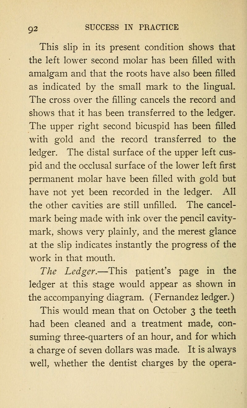 This slip in its present condition shows that the left lower second molar has been filled Vx^ith amalgam and that the roots have also been filled as indicated by the small mark to the lingual. The cross over the filling cancels the record and shows that it has been transferred to the ledger. The upper right second bicuspid has been filled with gold and the record transferred to the ledger. The distal surface of the upper left cus- pid and the occlusal surface of the lower left first permanent molar have been filled with gold but have not yet been recorded in the ledger. All the other cavities are still unfilled. The cancel- mark being made with ink over the pencil cavity- mark, shows very plainly, and the merest glance at the slip indicates instantly the progress of the work in that mouth. The Ledger.—This patient's page in the ledger at this stage would appear as shown in the accompanying diagram. (Fernandez ledger.) This would mean that on October 3 the teeth had been cleaned and a treatment made, con- suming three-quarters of an hour, and for which a charge of seven dollars was made. It is always well, whether the dentist charges by the opera-