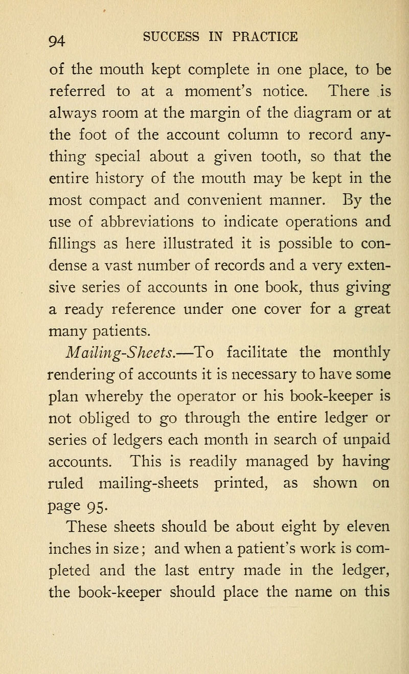 of the mouth kept complete in one place, to be referred to at a moment's notice. There is always room at the margin of the diagram or at the foot of the account column to record any- thing special about a given tooth, so that the entire history of the mouth may be kept in the most compact and convenient manner. By the use of abbreviations to indicate operations and fillings as here illustrated it is possible to con- dense a vast number of records and a very exten- sive series of accounts in one book, thus giving a ready reference under one cover for a great many patients. Mailing-Sheets.—To facilitate the monthly rendering of accounts it is necessary to have some plan whereby the operator or his book-keeper is not obliged to go through the entire ledger or series of ledgers each month in search of unpaid accounts. This is readily managed by having ruled mailing-sheets printed, as shown on page 95. These sheets should be about eight by eleven inches in size; and when a patient's work is com- pleted and the last entry made in the ledger, the book-keeper should place the name on this