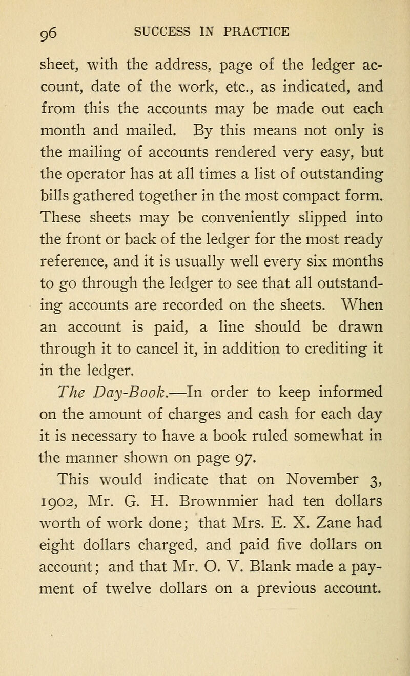 sheet, with the address, page of the ledger ac- count, date of the work, etc., as indicated, and from this the accounts may be made out each month and mailed. By this means not only is the mailing of accounts rendered very easy, but the operator has at all times a list of outstanding bills gathered together in the most compact form. These sheets may be conveniently slipped into the front or back of the ledger for the most ready reference, and it is usually well every six months to go through the ledger to see that all outstand- ing accounts are recorded on the sheets. When an account is paid, a line should be drawn through it to cancel it, in addition to crediting it in the ledger. The Day-Book.—In order to keep informed on the amount of charges and cash for each day it is necessary to have a book ruled somewhat in the manner shown on page 97. This would indicate that on November 3, 1902, Mr. G. H. Brownmier had ten dollars worth of work done; that Mrs. E. X. Zane had eight dollars charged, and paid five dollars on account; and that Mr. O. V. Blank made a pay- ment of twelve dollars on a previous account.