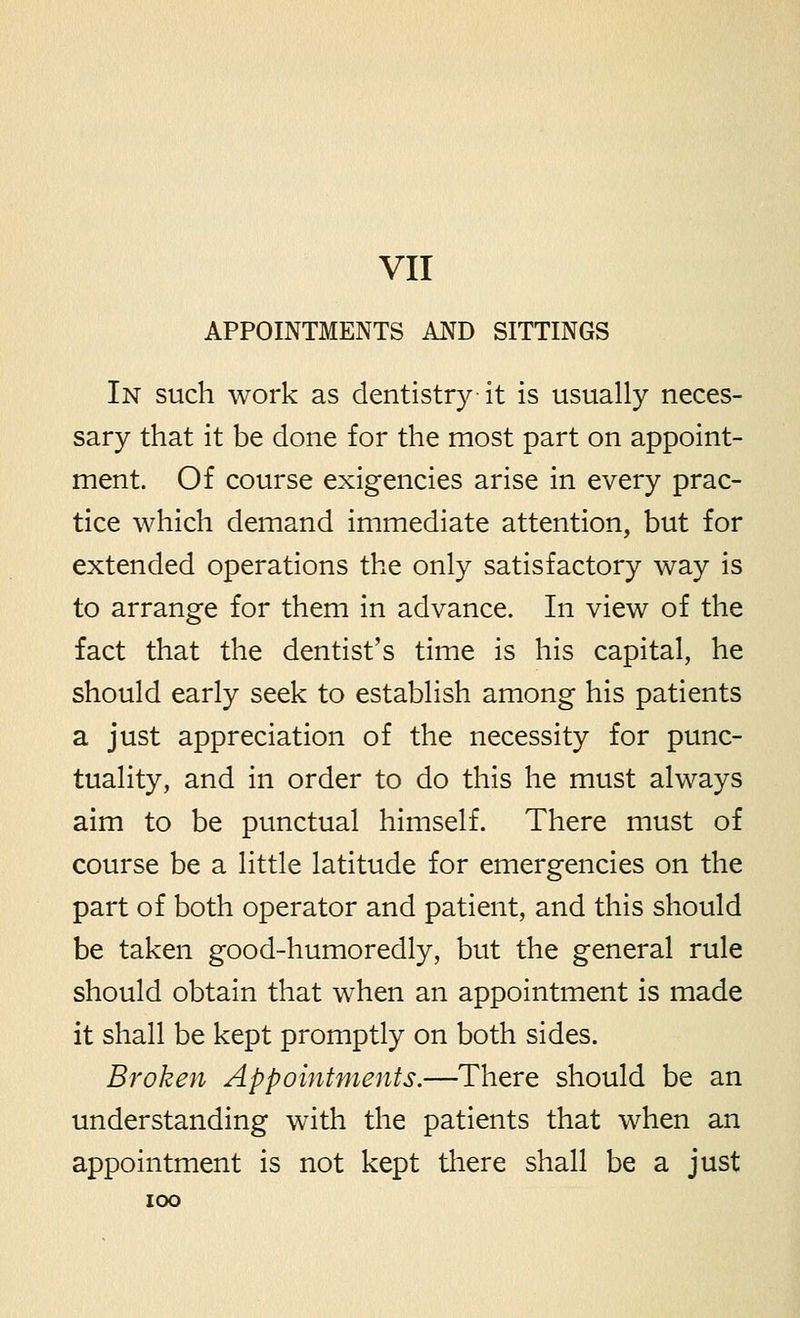 APPOINTMENTS AND SITTINGS In such work as dentistry it is usually neces- sary that it be done for the most part on appoint- ment. Of course exigencies arise in every prac- tice which demand immediate attention, but for extended operations the only satisfactory way is to arrange for them in advance. In view of the fact that the dentist's time is his capital, he should early seek to establish among his patients a just appreciation of the necessity for punc- tuality, and in order to do this he must always aim to be punctual himself. There must of course be a little latitude for emergencies on the part of both operator and patient, and this should be taken good-humoredly, but the general rule should obtain that when an appointment is made it shall be kept promptly on both sides. Broken Appointments.—There should be an understanding with the patients that when an appointment is not kept there shall be a just ICX)