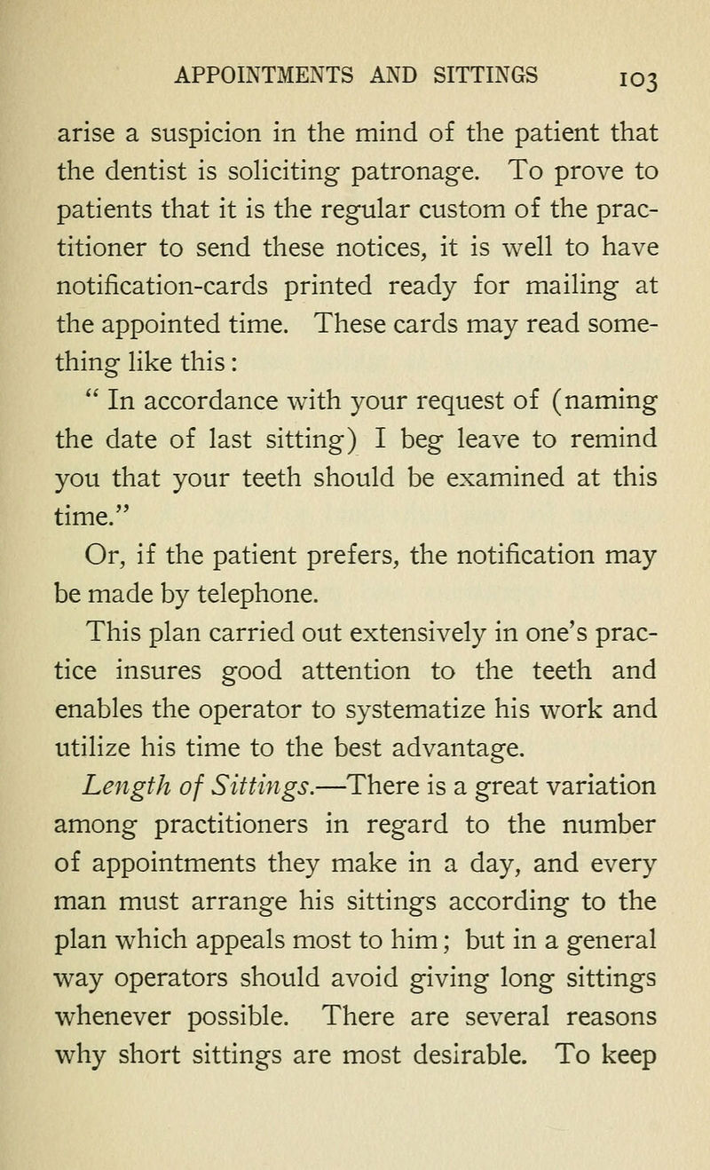 arise a suspicion in the mind of the patient that the dentist is soliciting patronage. To prove to patients that it is the regular custom of the prac- titioner to send these notices, it is well to have notification-cards printed ready for mailing at the appointed time. These cards may read some- thing like this: In accordance with your request of (naming the date of last sitting) I beg leave to remind you that your teeth should be examined at this time. Or, if the patient prefers, the notification may be made by telephone. This plan carried out extensively in one's prac- tice insures good attention to the teeth and enables the operator to systematize his work and utilize his time to the best advantage. Length of Sittings.—There is a great variation among practitioners in regard to the number of appointments they make in a day, and every man must arrange his sittings according to the plan which appeals most to him; but in a general way operators should avoid giving long sittings whenever possible. There are several reasons why short sittings are most desirable. To keep