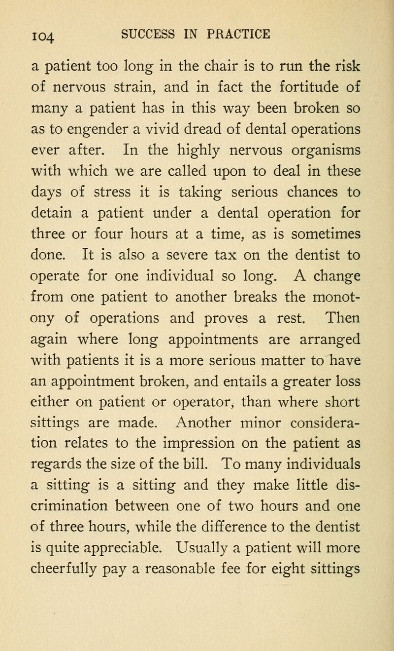 a patient too long in the chair is to run the risk of nervous strain, and in fact the fortitude of many a patient has in this way been broken so as to engender a vivid dread of dental operations ever after. In the highly nervous organisms with which we are called upon to deal in these days of stress it is taking serious chances to detain a patient under a dental operation for three or four hours at a time, as is sometimes done. It is also a severe tax on the dentist to operate for one individual so long. A change from one patient to another breaks the monot- ony of operations and proves a rest. Then again where long appointments are arranged with patients it is a more serious matter to have an appointment broken, and entails a greater loss either on patient or operator, than where short sittings are made. Another minor considera- tion relates to the impression on the patient as regards the size of the bill. To many individuals a sitting is a sitting and they make little dis- crimination between one of two hours and one of three hours, while the difference to the dentist is quite appreciable. Usually a patient will more cheerfully pay a reasonable fee for eight sittings