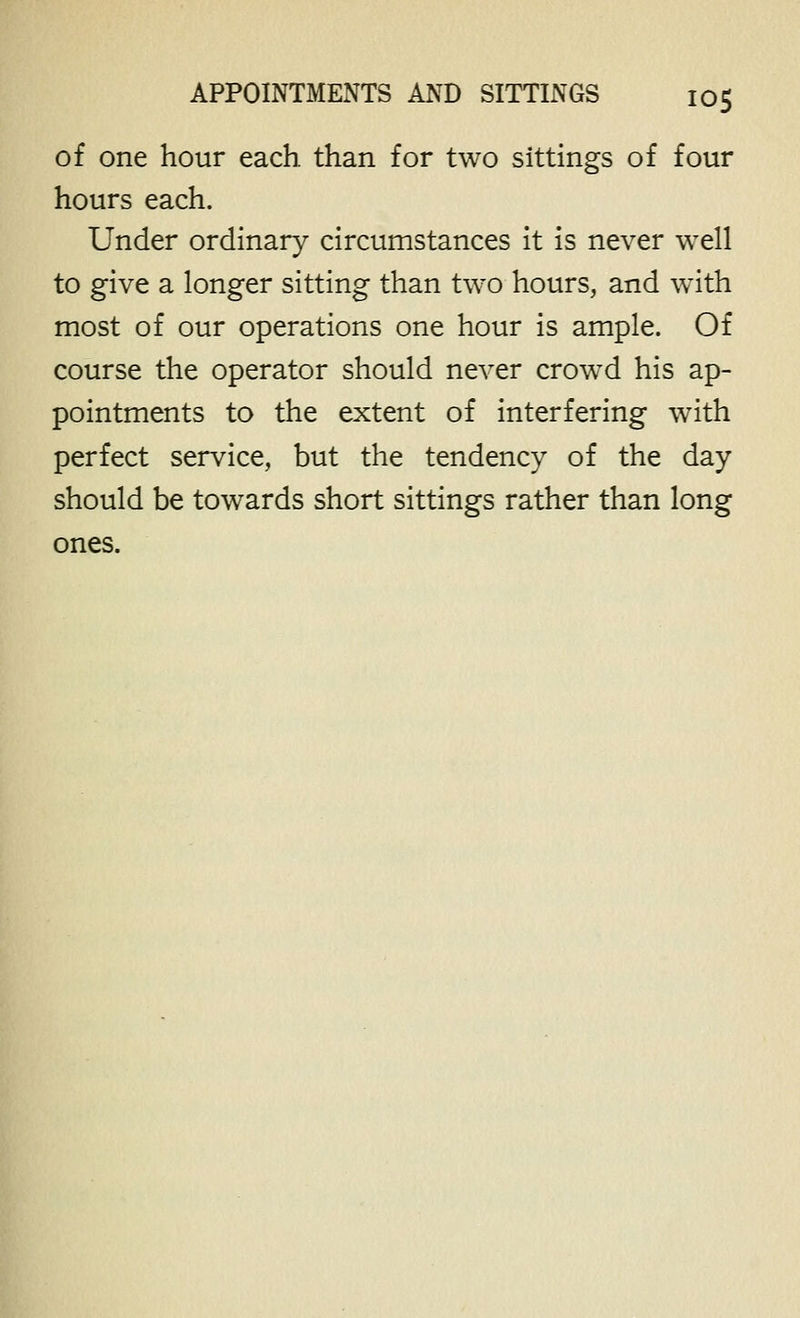 of one hour each than for two sittings of four hours each. Under ordinary circumstances it is never well to give a longer sitting than two hours, and with most of our operations one hour is ample. Of course the operator should never crowed his ap- pointments to the extent of interfering with perfect service, but the tendency of the day should be towards short sittings rather than long ones.