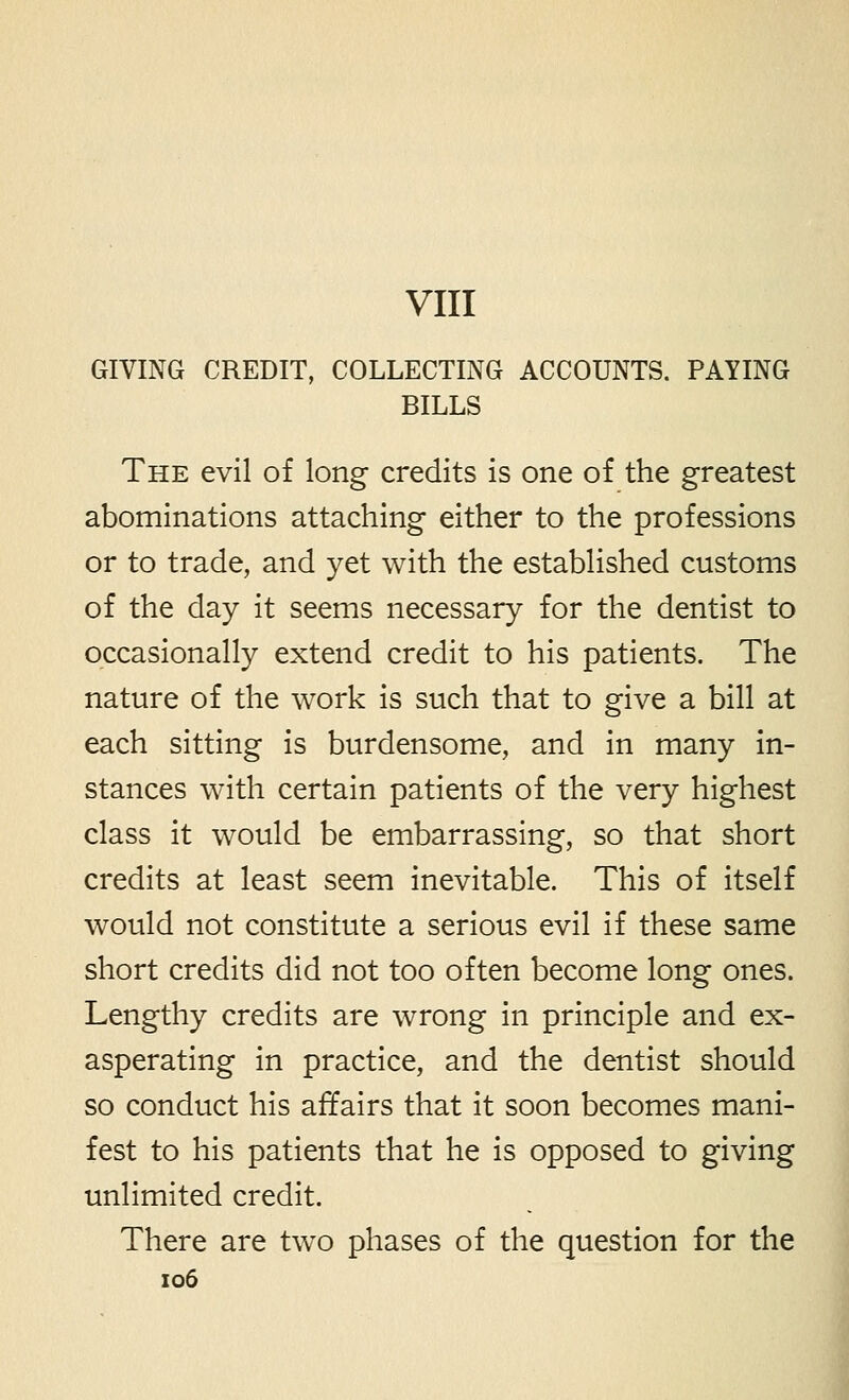 VIII GIVING CREDIT, COLLECTING ACCOUNTS. PAYING BILLS The evil of long credits is one of the greatest abominations attaching either to the professions or to trade, and yet with the established customs of the day it seems necessary for the dentist to occasionally extend credit to his patients. The nature of the work is such that to give a bill at each sitting is burdensome, and in many in- stances with certain patients of the very highest class it would be embarrassing, so that short credits at least seem inevitable. This of itself would not constitute a serious evil if these same short credits did not too often become long ones. Lengthy credits are wrong in principle and ex- asperating in practice, and the dentist should so conduct his affairs that it soon becomes mani- fest to his patients that he is opposed to giving unlimited credit. There are two phases of the question for the io6
