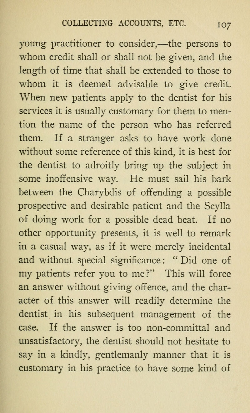 young practitioner to consider,—the persons to whom credit shall or shall not be given, and the length of time that shall be extended to those to whom it is deemed advisable to give credit. When new patients apply to the dentist for his services it is usually customary for them to men- tion the name of the person who has referred them. If a stranger asks to have work done without some reference of this kind, it is best for the dentist to adroitly bring up the subject in some inoffensive way. He must sail his bark between the Charybdis of offending a possible prospective and desirable patient and the Scylla of doing work for a possible dead beat. If no other opportunity presents, it is well to remark in a casual way, as if it were merely incidental and without special significance:  Did one of my patients refer you to me? This will force an answer without giving offence, and the char- acter of this answer will readily determine the dentist in his subsequent management of the case. If the answer is too non-committal and unsatisfactory, the dentist should not hesitate to say in a kindly, gentlemanly manner that it is customary in his practice to have some kind of