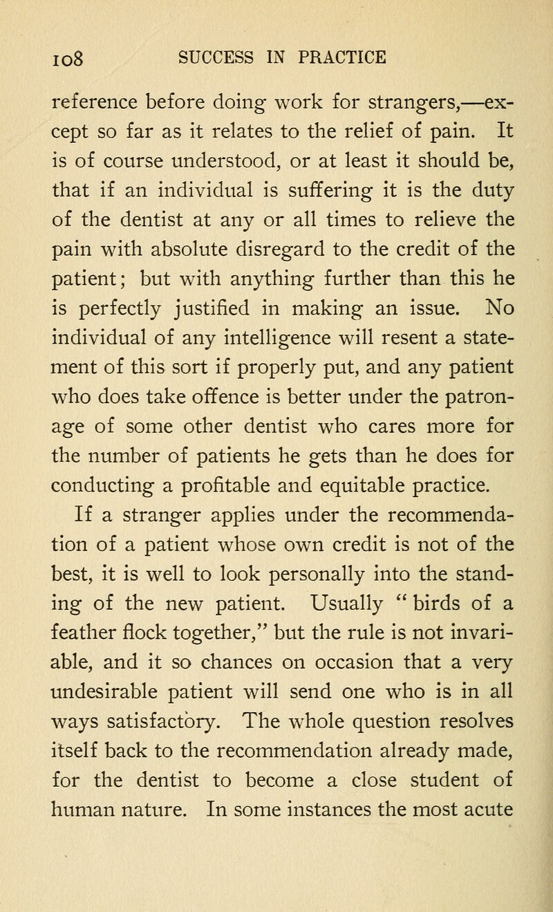 reference before doing work for strangers,—ex- cept so far as it relates to the relief of pain. It is of course understood, or at least it should be, that if an individual is suffering it is the duty of the dentist at any or all times to relieve the pain with absolute disregard to the credit of the patient; but with anything further than this he is perfectly justified in making an issue. No individual of any intelligence will resent a state- ment of this sort if properly put, and any patient who does take offence is better under the patron- age of some other dentist who cares more for the number of patients he gets than he does for conducting a profitable and equitable practice. If a stranger applies under the recommenda- tion of a patient whose own credit is not of the best, it is well to look personally into the stand- ing of the new patient. Usually  birds of a feather flock together, but the rule is not invari- able, and it so chances on occasion that a very undesirable patient will send one who is in all ways satisfactory. The whole question resolves itself back to the recommendation already made, for the dentist to become a close student of human nature. In some instances the most acute