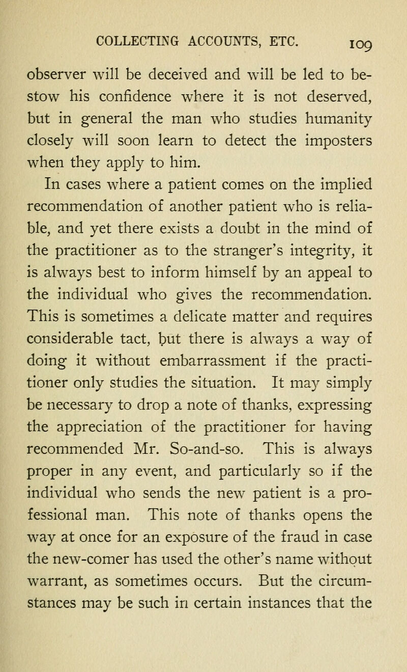observer will be deceived and will be led to be- stow his confidence where it is not deserved, but in general the man who studies humanity closely w411 soon learn to detect the imposters when they apply to him. In cases where a patient comes on the Implied recommendation of another patient who is relia- ble, and yet there exists a doubt in the mind of the practitioner as to the stranger's integrity, it is always best to inform himself by an appeal to the individual who gives the recommendation. This is sometimes a delicate matter and requires considerable tact, but there is always a way of doing it without embarrassment if the practi- tioner only studies the situation. It may simply be necessary to drop a note of thanks, expressing the appreciation of the practitioner for having recommended Mr. So-and-so. This is always proper in any event, and particularly so if the individual who sends the new patient is a pro- fessional man. This note of thanks opens the way at once for an exposure of the fraud in case the new-comer has used the other's name without warrant, as sometimes occurs. But the circum- stances may be such in certain instances that the
