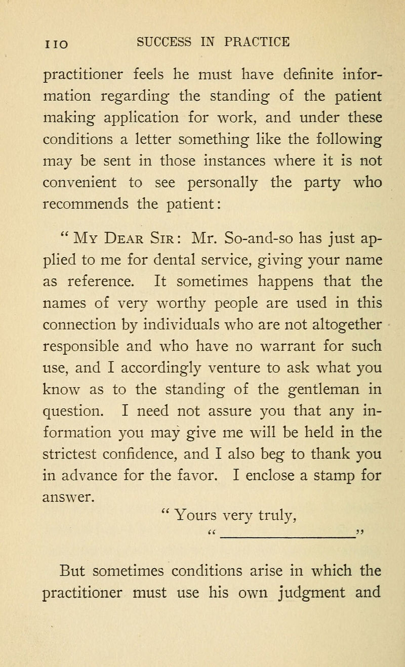 practitioner feels he must have definite infor- mation regarding the standing of the patient making appHcation for work, and under these conditions a letter something like the following may be sent in those instances where it is not convenient to see personally the party who recommends the patient:  My Dear Sir : Mr. So-and-so has just ap- plied to me for dental service, giving your name as reference. It sometimes happens that the names of very worthy people are used in this connection by individuals who are not altogether responsible and who have no warrant for such use, and I accordingly venture to ask what you know as to the standing of the gentleman in question. I need not assure you that any in- formation you may give me will be held in the strictest confidence, and I also beg to thank you in advance for the favor. I enclose a stamp for answer.  Yours very truly. But sometimes conditions arise in which the practitioner must use his own judgment and