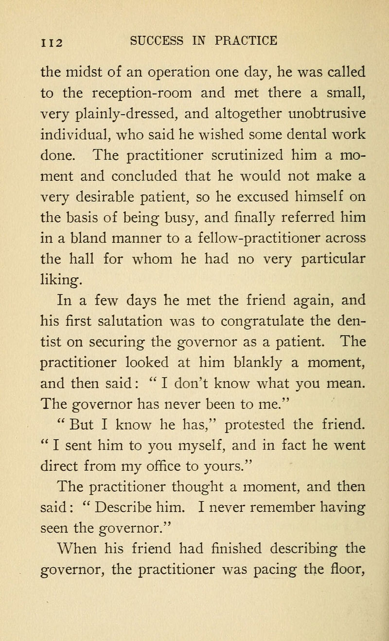 the midst of an operation one day, he was called to the reception-room and met there a small, very plainly-dressed, and altogether unobtrusive individual, who said he wished some dental work done. The practitioner scrutinized him a mo- ment and concluded that he would not make a very desirable patient, so he excused himself on the basis of being busy, and finally referred him in a bland manner to a fellow-practitioner across the hall for whom he had no very particular liking. In a few days he met the friend again, and his first salutation was to congratulate the den- tist on securing the governor as a patient. The practitioner looked at him blankly a moment, and then said:  I don't know what you mean. The governor has never been to me.  But I know he has, protested the friend.  I sent him to you myself, and in fact he went direct from my office to yours. The practitioner thought a moment, and then said:  Describe him. I never remember having seen the governor. When his friend had finished describing the governor, the practitioner was pacing the floor,