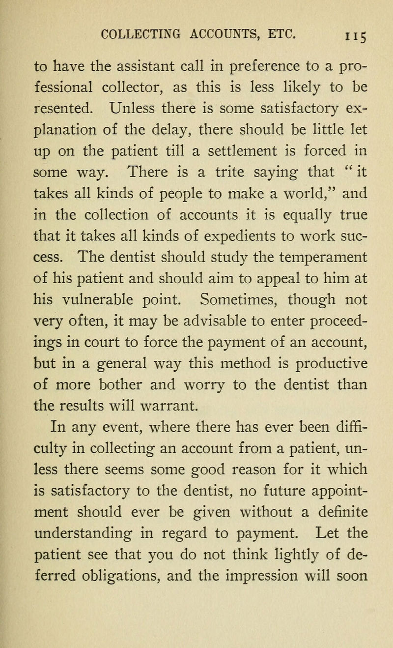 to have the assistant call in preference to a pro- fessional collector, as this is less likely to be resented. Unless there is some satisfactory ex- planation of the delay, there should be little let up on the patient till a settlement is forced in some way. There is a trite saying that '' it takes all kinds of people to make a world, and in the collection of accounts it is equally true that it takes all kinds of expedients to work suc- cess. The dentist should study the temperament of his patient and should aim to appeal to him at his vulnerable point. Sometimes, though not very often, it may be advisable to enter proceed- ings in court to force the payment of an account, but in a general way this method is productive of more bother and worry to the dentist than the results will warrant. In any event, where there has ever been diffi- culty in collecting an account from a patient, un- less there seems some good reason for it which is satisfactory to the dentist, no future appoint- ment should ever be given without a definite understanding in regard to payment. Let the patient see that you do not think lightly of de- ferred obligations, and the impression will soon