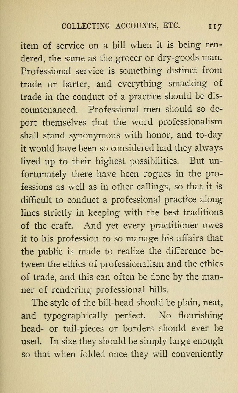 item of service on a bill when it is being ren- dered, the same as the grocer or dry-goods man. Professional service is something distinct from trade or barter, and everything smacking of trade in the conduct of a practice should be dis- countenanced. Professional men should so de- port themselves that the word professionalism shall stand synonymous with honor, and to-day it would have been so considered had they always lived up to their highest possibilities. But un- fortunately there have been rogues in the pro- fessions as well as in other callings, so that it is difficult to conduct a professional practice along lines strictly in keeping with the best traditions of the craft. And yet every practitioner owes it to his profession to so manage his affairs that the public is made to realize the difference be- tween the ethics of professionalism and the ethics of trade, and this can often be done by the man- ner of rendering professional bills. The style of the bill-head should be plain, neat, and typographically perfect. No flourishing head- or tail-pieces or borders should ever be used. In size they should be simply large enough so that when folded once they will conveniently