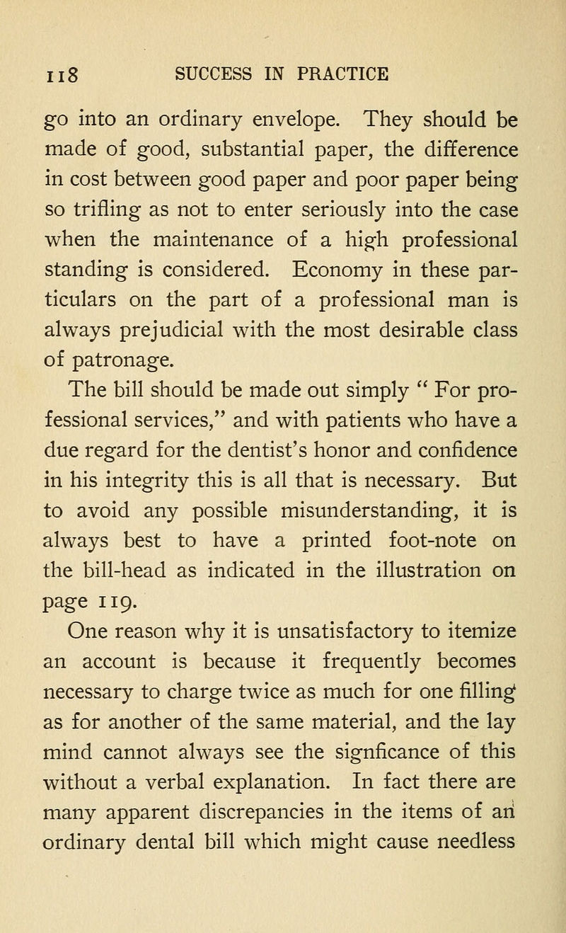 go into an ordinary envelope. They should be made of good, substantial paper, the difference in cost between good paper and poor paper being so trifling as not to enter seriously into the case when the maintenance of a high professional standing is considered. Economy in these par- ticulars on the part of a professional man is always prejudicial with the most desirable class of patronage. The bill should be made out simply  For pro- fessional services, and with patients who have a due regard for the dentist's honor and confidence in his integrity this is all that is necessary. But to avoid any possible misunderstanding, it is always best to have a printed foot-note on the bill-head as indicated in the illustration on page 119. One reason why it is unsatisfactory to itemize an account is because it frequently becomes necessary to charge twice as much for one filling as for another of the same material, and the lay mind cannot always see the signficance of this without a verbal explanation. In fact there are many apparent discrepancies in the items of an ordinary dental bill which might cause needless