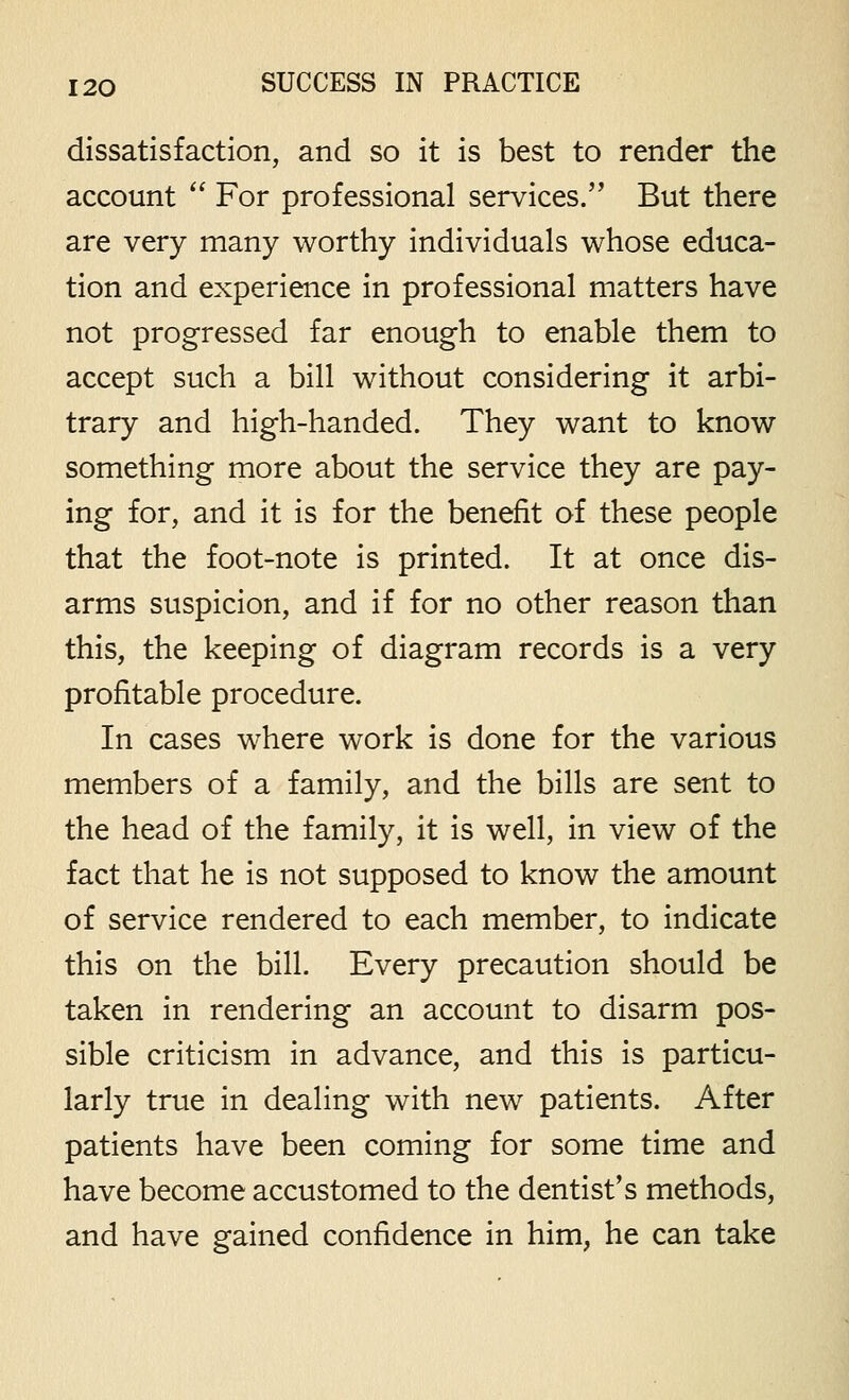 dissatisfaction, and so it is best to render the account For professional services. But there are very many worthy individuals whose educa- tion and experience in professional matters have not progressed far enough to enable them to accept such a bill without considering it arbi- trary and high-handed. They want to know something more about the service they are pay- ing for, and it is for the benefit of these people that the foot-note is printed. It at once dis- arms suspicion, and if for no other reason than this, the keeping of diagram records is a very profitable procedure. In cases where work is done for the various members of a family, and the bills are sent to the head of the family, it is well, in view of the fact that he is not supposed to know the amount of service rendered to each member, to indicate this on the bill. Every precaution should be taken in rendering an account to disarm pos- sible criticism in advance, and this is particu- larly true in dealing with new patients. After patients have been coming for some time and have become accustomed to the dentist's methods, and have gained confidence in him, he can take