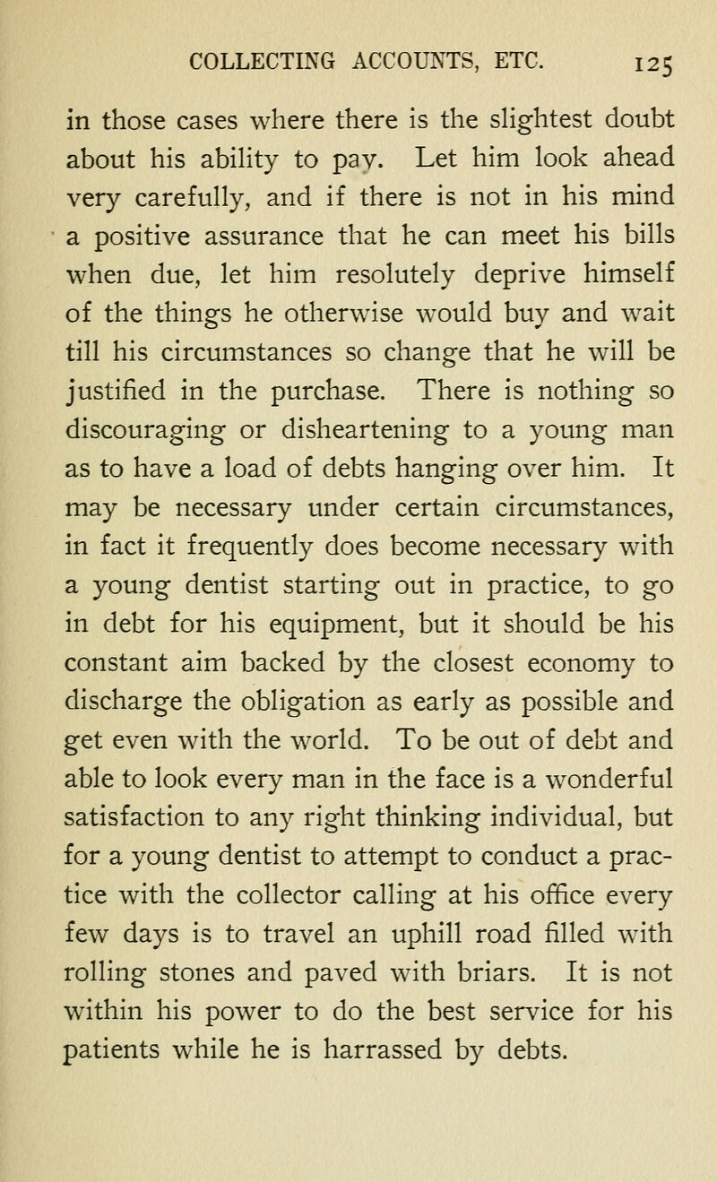 in those cases where there is the sHghtest doubt about his abihty to pay. Let him look ahead very carefully, and if there is not in his mind a positive assurance that he can meet his bills when due, let him resolutely deprive himself of the things he otherwise would buy and wait till his circumstances so change that he will be justified in the purchase. There is nothing so discouraging or disheartening to a young man as to have a load of debts hanging over him. It may be necessary under certain circumstances, in fact it frequently does become necessary with a young dentist starting out in practice, to go in debt for his equipment, but it should be his constant aim backed by the closest economy to discharge the obligation as early as possible and get even with the world. To be out of debt and able to look every man in the face is a wonderful satisfaction to any right thinking individual, but for a young dentist to attempt to conduct a prac- tice with the collector calling at his office every few days is to travel an uphill road filled with rolling stones and paved with briars. It is not within his power to do the best service for his patients while he is harrassed by debts.