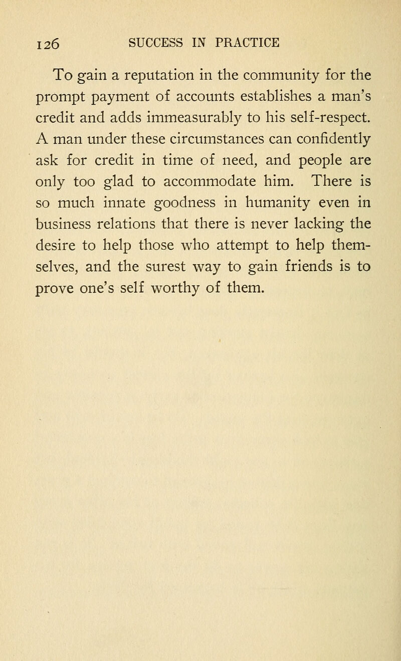 To gain a reputation in the community for the prompt payment of accounts estabhshes a man's credit and adds immeasurably to his self-respect. A man under these circumstances can confidently ask for credit in time of need, and people are only too glad to accommodate him. There is so much innate goodness in humanity even in business relations that there is never lacking the desire to help those who attempt to help them- selves, and the surest way to gain friends is to prove one's self worthy of them.